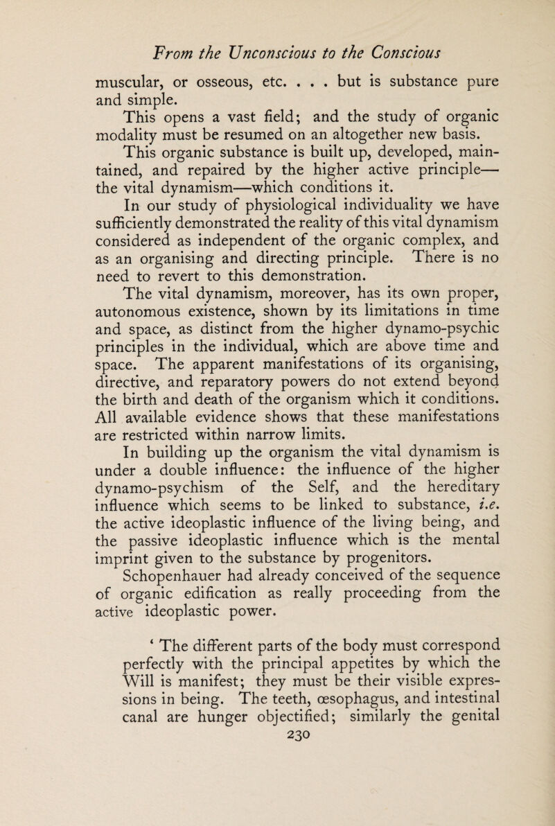 muscular, or osseous, etc. . . . but is substance pure and simple. This opens a vast field; and the study of organic modality must be resumed on an altogether new basis. This organic substance is built up, developed, main¬ tained, and repaired by the higher active principle— the vital dynamism—which conditions it. In our study of physiological individuality we have sufficiently demonstrated the reality of this vital dynamism considered as independent of the organic complex, and as an organising and directing principle. There is no need to revert to this demonstration. The vital dynamism, moreover, has its own proper, autonomous existence, shown by its limitations in time and space, as distinct from the higher dynamo-psychic principles in the individual, which are above time and space. The apparent manifestations of its organising, directive, and reparatory powers do not extend beyond the birth and death of the organism which it conditions. All available evidence shows that these manifestations are restricted within narrow limits. In building up the organism the vital dynamism is under a double influence: the influence of the higher dynamo-psychism of the Self, and the hereditary influence which seems to be linked to substance, i.e. the active ideoplastic influence of the living being, and the passive ideoplastic influence which is the mental imprint given to the substance by progenitors. Schopenhauer had already conceived of the sequence of organic edification as really proceeding from the active ideoplastic power. ‘ The different parts of the body must correspond perfectly with the principal appetites by which the Will is manifest; they must be their visible expres¬ sions in being. The teeth, oesophagus, and intestinal canal are hunger objectified; similarly the genital