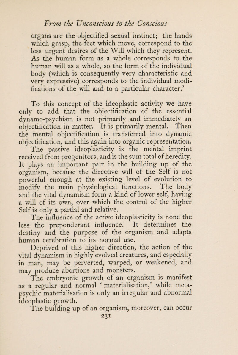 organs are the objectified sexual instinct; the hands which grasp, the feet which move, correspond to the less urgent desires of the Will which they represent. As the human form as a whole corresponds to the human will as a whole, so the form of the individual body (which is consequently very characteristic and very expressive) corresponds to the individual modi¬ fications of the will and to a particular character/ To this concept of the ideoplastic activity we have only to add that the objectification of the essential dynamo-psychism is not primarily and immediately an objectification in matter. It is primarily mental. Then the mental objectification is transferred into dynamic objectification, and this again into organic representation. The passive ideoplasticity is the mental imprint received from progenitors, and is the sum total of heredity. It plays an important part in the building up of the organism, because the directive will of the Self is not powerful enough at the existing level of evolution to modify the main physiological functions. The body and the vital dynamism form a kind of lower self, having a will of its own, over which the control of the higher Self is only a partial and relative. The influence of the active ideoplasticity is none the less the preponderant influence. It determines the destiny and the purpose of the organism and adapts human cerebration to its normal use. Deprived of this higher direction, the action of the vital dynamism in highly evolved creatures, and especially in man, may be perverted, warped, or weakened, and may produce abortions and monsters. The embryonic growth of an organism is manifest as a regular and normal 4 materialisation,’ while meta¬ psychic materialisation is only an irregular and abnormal ideoplastic growth. The building up of an organism, moreover, can occur