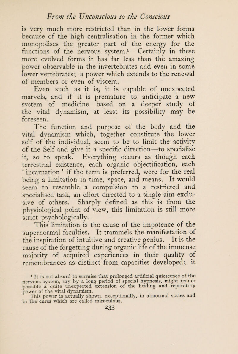is very much more restricted than in the lower forms because of the high centralisation in the former which monopolises the greater part of the energy for the functions of the nervous system.1 Certainly in these more evolved forms it has far less than the amazing power observable in the invertebrates and even in some lower vertebrates; a power which extends to the renewal of members or even of viscera. Even such as it is, it is capable of unexpected marvels, and if it is premature to anticipate a new system of medicine based on a deeper study of the vital dynamism, at least its possibility may be foreseen. The function and purpose of the body and the vital dynamism which, together constitute the lower self of the individual, seem to be to limit the activity of the Self and give it a specific direction—to specialise it, so to speak. Everything occurs as though each terrestrial existence, each organic objectification, each 4 incarnation ’ if the term is preferred, were for the real being a limitation in time, space, and means. It would seem to resemble a compulsion to a restricted and specialised task, an effort directed to a single aim exclu¬ sive of others. Sharply defined as this is from the physiological point of view, this limitation is still more strict psychologically. This limitation is the cause of the impotence of the supernormal faculties. It trammels the manifestation of the inspiration of intuitive and creative genius. It is the cause of the forgetting during organic life of the immense majority of acquired experiences in their quality of remembrances as distinct from capacities developed; it 1 It is not absurd to surmise that prolonged artificial quiescence of the nervous system, say by a long period of special hypnosis, might render possible a quite unexpected extension of the healing and reparatory power of the vital dynamism. This power is actually shown, exceptionally, in abnormal states and in the cures which are called miraculous.