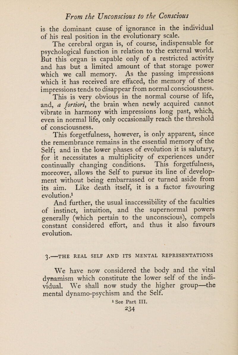 is the dominant cause of ignorance in the individual of his real position in the evolutionary scale. The cerebral organ is, of course, indispensable for psychological function in relation to the external world. But this organ is capable only of a restricted activity and has but a limited amount of that storage power which we call memory. As the passing impressions which it has received are effaced, the memory of these impressions tends to disappear from normal consciousness. This is very obvious in the normal course of life, and, a fortiori, the brain when newly acquired cannot vibrate in harmony with impressions long past, which, even in normal life, only occasionally reach the threshold of consciousness. This forgetfulness, however, is only apparent, since the remembrance remains in the essential memory of the Self; and in the lower phases of evolution it is salutary, for it necessitates a multiplicity of experiences under continually changing conditions. This forgetfulness, moreover, allows the Self to pursue its line of develop¬ ment without being embarrassed or turned aside from its aim. Like death itself, it is a factor favouring evolution.1 And further, the usual inaccessibility of the faculties of instinct, intuition, and the supernormal powers generally (which pertain to the unconscious), compels constant considered effort, and thus it also favours evolution. 3.-THE real self and its mental representations We have now considered the body and the vital dynamism which constitute the lower self of the indi¬ vidual. We shall now study the higher group—the mental dynamo-psychism and the Self. 1 See Part III.