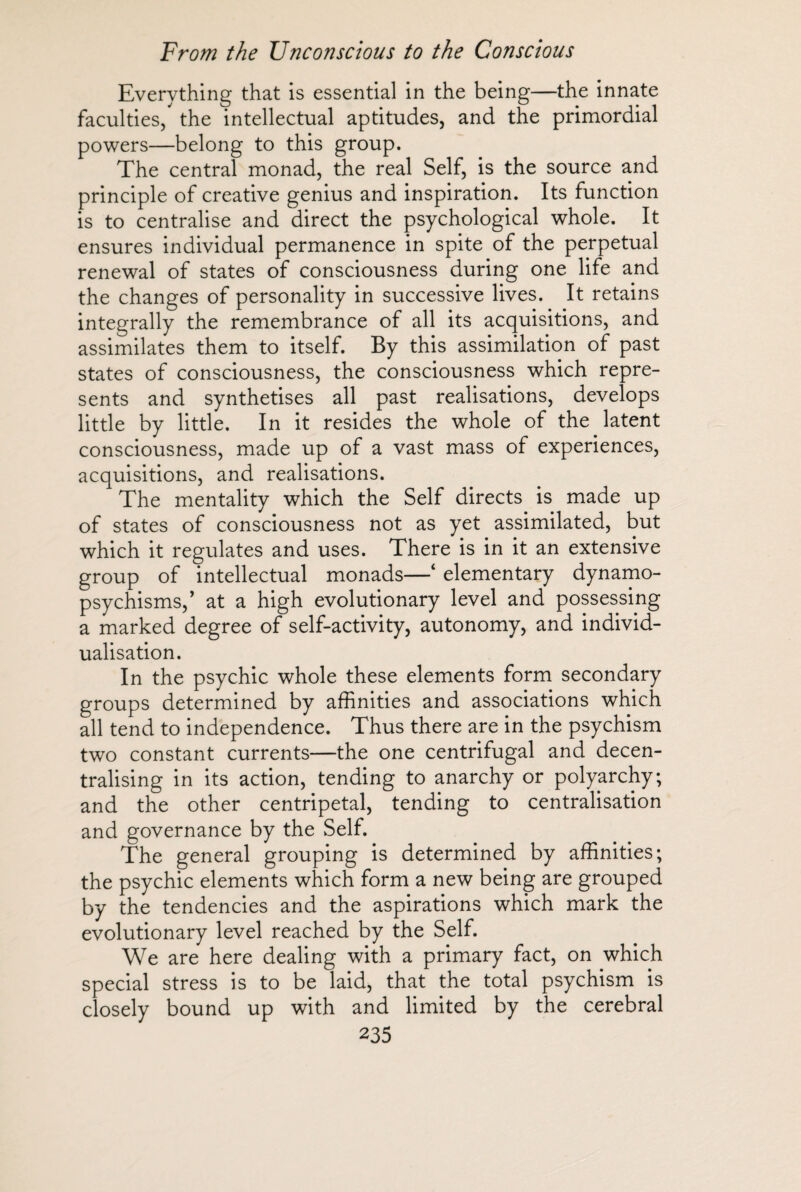 Everything that is essential in the being—the innate faculties/ the intellectual aptitudes, and the primordial powers—belong to this group. The central monad, the real Self, is the source and principle of creative genius and inspiration. Its function is to centralise and direct the psychological whole. It ensures individual permanence in spite of the perpetual renewal of states of consciousness during one life and the changes of personality in successive lives. It retains integrally the remembrance of all its acquisitions, and assimilates them to itself. By this assimilation of past states of consciousness, the consciousness which repre¬ sents and synthétisés all past realisations, develops little by little. In it resides the whole of the latent consciousness, made up of a vast mass of experiences, acquisitions, and realisations. The mentality which the Self directs is made up of states of consciousness not as yet assimilated, but which it regulates and uses. There is in it an extensive group of intellectual monads—4 elementary dynamo- psychisms,’ at a high evolutionary level and possessing a marked degree of self-activity, autonomy, and individ¬ ualisation. In the psychic whole these elements form secondary groups determined by affinities and associations which all tend to independence. Thus there are in the psychism two constant currents—the one centrifugal and decen¬ tralising in its action, tending to anarchy or polyarchy; and the other centripetal, tending to centralisation and governance by the Self. The general grouping is determined by affinities; the psychic elements which form a new being are grouped by the tendencies and the aspirations which mark the evolutionary level reached by the Self. We are here dealing with a primary fact, on which special stress is to be laid, that the total psychism is closely bound up with and limited by the cerebral