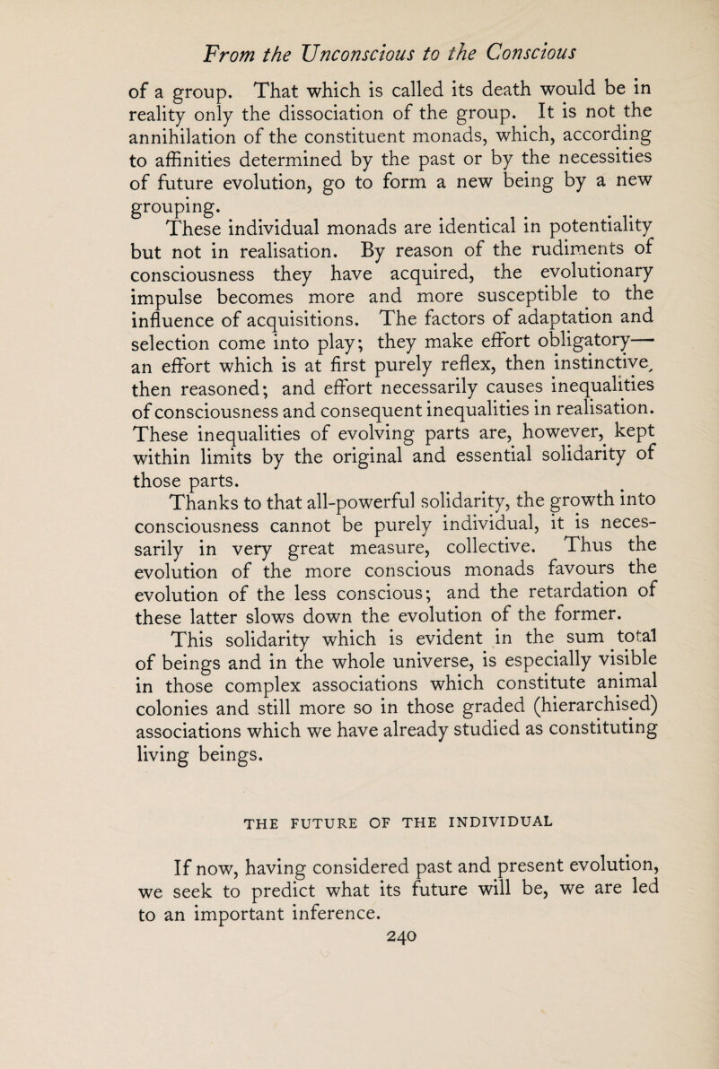 of a group. That which is called its death would be in reality only the dissociation of the group. It is not the annihilation of the constituent monads, which, according to affinities determined by the past or by the necessities of future evolution, go to form a new being by a new grouping. These individual monads are identical in potentiality but not in realisation. By reason of the rudiments of consciousness they have acquired, the evolutionary impulse becomes more and more susceptible to the influence of acquisitions. The factors of adaptation and selection come into play; they make effort obligatory— an effort which is at first purely reflex, then instinctive, then reasoned; and effort necessarily causes inequalities of consciousness and consequent inequalities in realisation. These inequalities of evolving parts are, however,, kept within limits by the original and essential solidarity of those parts. Thanks to that all-powerful solidarity, the growth into consciousness cannot be purely individual, it is neces¬ sarily in very great measure, collective. Thus the evolution of the more conscious monads favours the evolution of the less conscious; and the retardation of these latter slows down the evolution of the former. This solidarity which is evident in the sum total of beings and in the whole universe, is especially visible in those complex associations which constitute animal colonies and still more so in those graded (hierarchised) associations which we have already studied as constituting living beings. THE FUTURE OF THE INDIVIDUAL If now, having considered past and present evolution, we seek to predict what its future will be, we are led to an important inference.