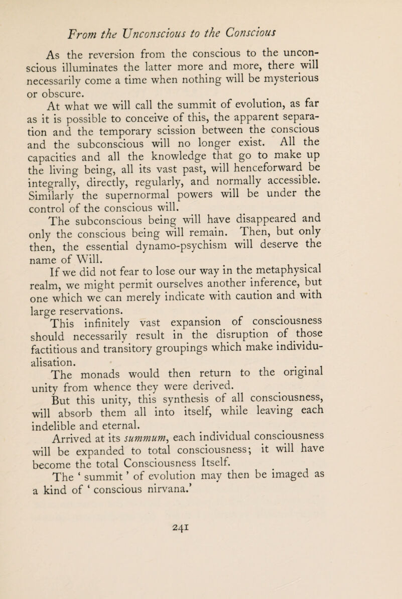As the reversion from the conscious to the uncon¬ scious illuminates the latter more and more, there will necessarily come a time when nothing will be mysterious or obscure. At what we will call the summit of evolution, as far as it is possible to conceive of this, the apparent separa¬ tion and the temporary scission between the conscious and the subconscious will no longer exist. All the capacities and all the knowledge that go to make up the living being, all its vast past, will henceforward be integrally, directly, regularly, and normally accessible. Similarly the supernormal powers will be under the control of the conscious will. The subconscious being will have disappeared and only the conscious being will remain. Then, but only then, the essential dynamo-psychism will deserve the name of Will. If we did not fear to lose our way in the metaphysical realm, we might permit ourselves another inference, but one which we can merely indicate with caution and with large reservations. This infinitely vast expansion of consciousness should necessarily result in the disruption of those factitious and transitory groupings which make individu¬ alisation. . . The monads would then return to the original unity from whence they were derived. But this unity, this synthesis of all consciousness, will absorb them all into itself, while leaving each indelible and eternal. Arrived at its summum^ each individual consciousness will be expanded to total consciousness; it will have become the total Consciousness Itself. The ‘ summit ’ of evolution may then be imaged as a kind of ‘ conscious nirvana.'