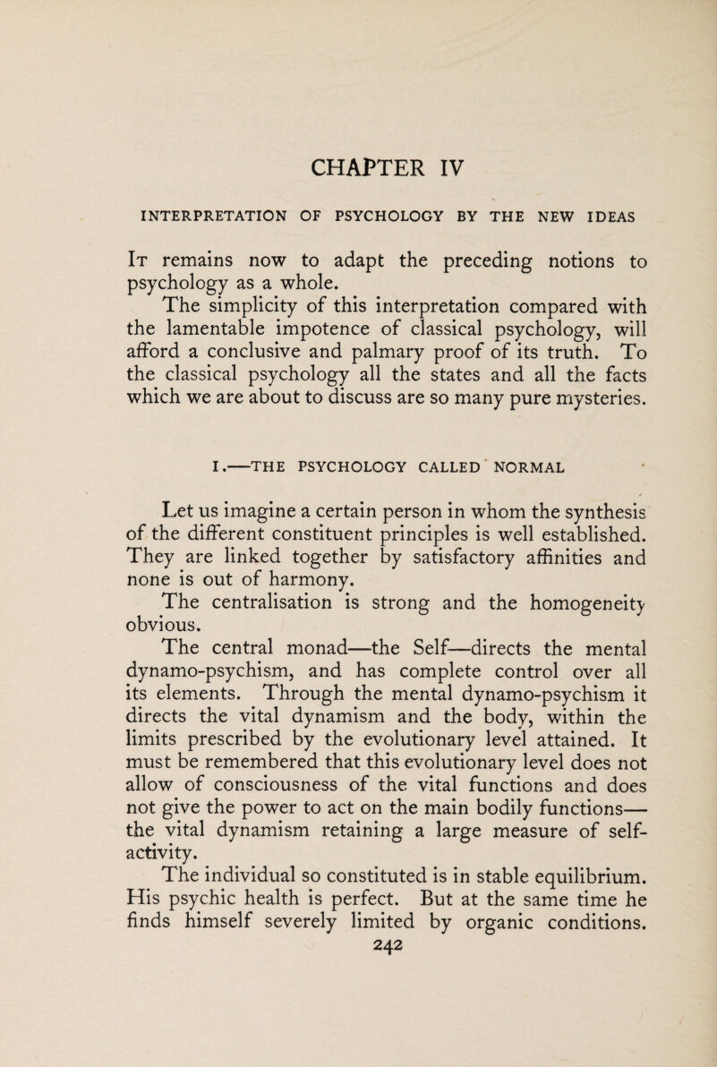 CHAPTER IV INTERPRETATION OF PSYCHOLOGY BY THE NEW IDEAS It remains now to adapt the preceding notions to psychology as a whole. The simplicity of this interpretation compared with the lamentable impotence of classical psychology, will afford a conclusive and palmary proof of its truth. To the classical psychology all the states and all the facts which we are about to discuss are so many pure mysteries. I.-THE PSYCHOLOGY CALLED NORMAL Let us imagine a certain person in whom the synthesis of the different constituent principles is well established. They are linked together by satisfactory affinities and none is out of harmony. The centralisation is strong and the homogeneity obvious. The central monad—the Self—directs the mental dynamo-psychism, and has complete control over all its elements. Through the mental dynamo-psychism it directs the vital dynamism and the body, within the limits prescribed by the evolutionary level attained. It must be remembered that this evolutionary level does not allow of consciousness of the vital functions and does not give the power to act on the main bodily functions— the vital dynamism retaining a large measure of self¬ activity. The individual so constituted is in stable equilibrium. His psychic health is perfect. But at the same time he finds himself severely limited by organic conditions.