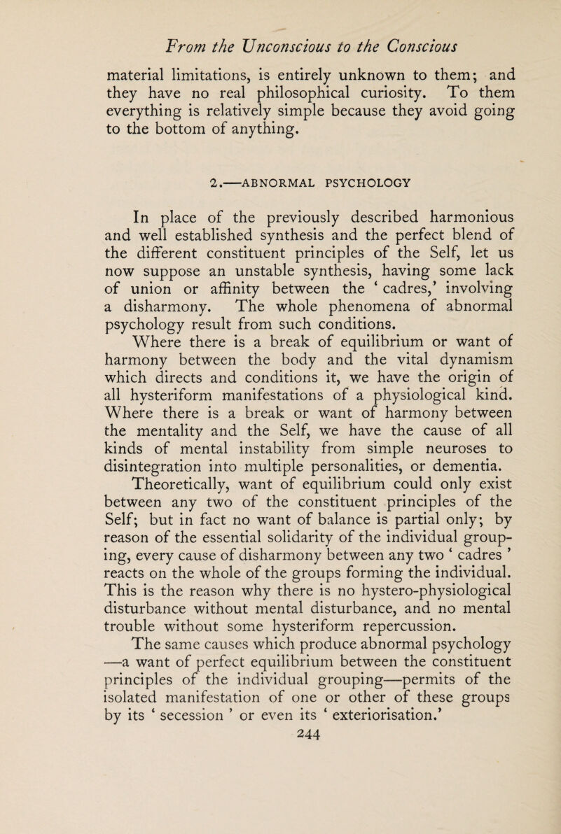 material limitations, is entirely unknown to them; and they have no real philosophical curiosity. To them everything is relatively simple because they avoid going to the bottom of anything. 2.-ABNORMAL PSYCHOLOGY In place of the previously described harmonious and well established synthesis and the perfect blend of the different constituent principles of the Self, let us now suppose an unstable synthesis, having some lack of union or affinity between the ‘ cadres,' involving a disharmony. The whole phenomena of abnormal psychology result from such conditions. Where there is a break of equilibrium or want of harmony between the body and the vital dynamism which directs and conditions it, we have the origin of all hysteriform manifestations of a physiological kind. Where there is a break or want of harmony between the mentality and the Self, we have the cause of all kinds of mental instability from simple neuroses to disintegration into multiple personalities, or dementia. Theoretically, want of equilibrium could only exist between any two of the constituent principles of the Self; but in fact no wTant of balance is partial only; by reason of the essential solidarity of the individual group¬ ing, every cause of disharmony between any two ‘ cadres ’ reacts on the whole of the groups forming the individual. This is the reason why there is no hystero-physiological disturbance without mental disturbance, and no mental trouble without some hysteriform repercussion. The same causes which produce abnormal psychology —a want of perfect equilibrium between the constituent principles of the individual grouping—permits of the isolated manifestation of one or other of these groups by its ‘ secession ’ or even its ‘ extériorisation.'