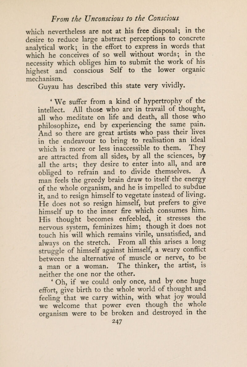 which nevertheless are not at his free disposal; in the desire to reduce large abstract perceptions to concrete analytical work; in the effort to express in words that which he conceives of so well without words; in the necessity which obliges him to submit the work of his highest and conscious Self to the lower organic mechanism. Guyau has described this state very vividly. ‘ We suffer from a kind of hypertrophy of the intellect. All those who are in travail of thought, all who meditate on life and death, all those who philosophize, end by experiencing the same pain. And so there are great artists who pass their lives in the endeavour to bring to realisation an ideal which is more or less inaccessible to them. They are attracted from all sides, by all the sciences, by all the arts; they desire to enter into all, and are obliged to refrain and to divide themselves. A man feels the greedy brain draw to itself the energy of the whole organism, and he is impelled to subdue it, and to resign himself to vegetate instead of living. He does not so resign himself, but prefers to give himself up to the inner fire which consumes him. His thought becomes enfeebled, it stresses the nervous system, feminizes him; though it does not touch his will which remains virile, unsatisfied, and always on the stretch. From all this arises a long struggle of himself against himself, a weary conflict between the alternative of muscle or nerve, .to be a man or a woman. The thinker, the artist, is neither the one nor the other. 4 Oh, if we could only once, and by one huge effort, give birth to the whole world of thought and feeling that we carry within, with what joy would we welcome that power even though the whole organism were to be broken and destroyed in the