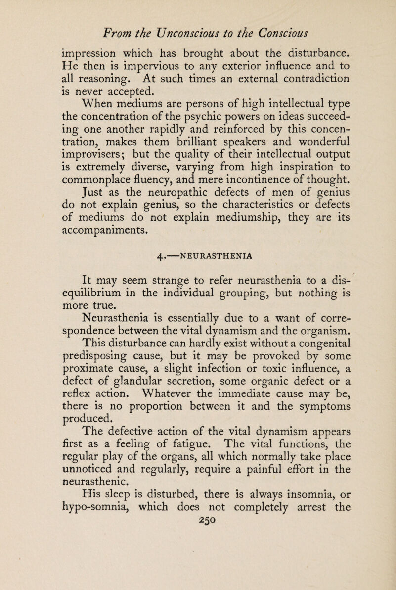 impression which has brought about the disturbance. He then is impervious to any exterior influence and to all reasoning. At such times an external contradiction is never accepted. When mediums are persons of high intellectual type the concentration of the psychic powers on ideas succeed¬ ing one another rapidly and reinforced by this concen¬ tration, makes them brilliant speakers and wonderful improvisers; but the quality of their intellectual output is extremely diverse, varying from high inspiration to commonplace fluency, and mere incontinence of thought. Just as the neuropathic defects of men of genius do not explain genius, so the characteristics or defects of mediums do not explain mediumship, they are its accompaniments. 4.-NEURASTHENIA It may seem strange to refer neurasthenia to a dis¬ equilibrium in the individual grouping, but nothing is more true. Neurasthenia is essentially due to a want of corre¬ spondence between the vital dynamism and the organism. This disturbance can hardly exist without a congenital predisposing cause, but it may be provoked by some proximate cause, a slight infection or toxic influence, a defect of glandular secretion, some organic defect or a reflex action. Whatever the immediate cause may be, there is no proportion between it and the symptoms produced. The defective action of the vital dynamism appears first as a feeling of fatigue. The vital functions, the regular play of the organs, all which normally take place unnoticed and regularly, require a painful effort in the neurasthenic. His sleep is disturbed, there is always insomnia, or hypo-somnia, which does not completely arrest the