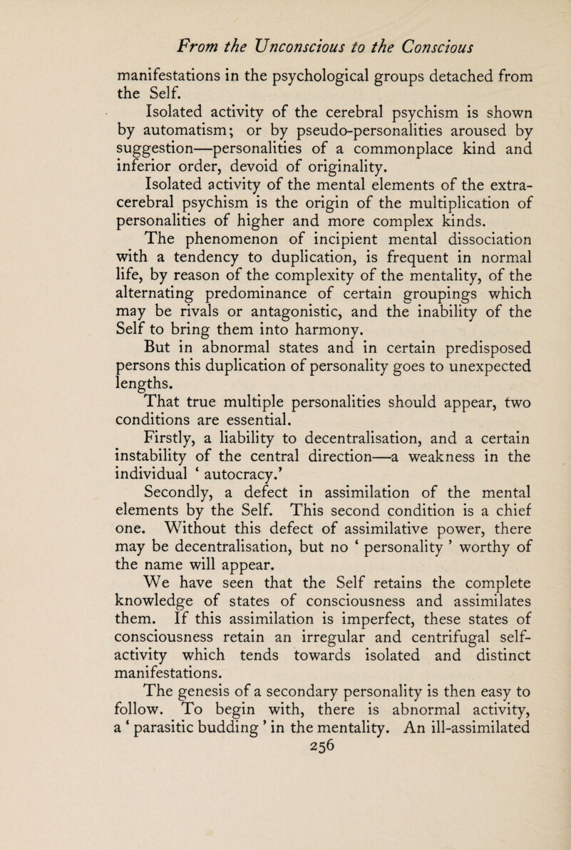 manifestations in the psychological groups detached from the Self. Isolated activity of the cerebral psychism is shown by automatism; or by pseudo-personalities aroused by suggestion—personalities of a commonplace kind and inferior order, devoid of originality. Isolated activity of the mental elements of the extra¬ cerebral psychism is the origin of the multiplication of personalities of higher and more complex kinds. The phenomenon of incipient mental dissociation with a tendency to duplication, is frequent in normal life, by reason of the complexity of the mentality, of the alternating predominance of certain groupings which may be rivals or antagonistic, and the inability of the Self to bring them into harmony. But in abnormal states and in certain predisposed persons this duplication of personality goes to unexpected lengths. That true multiple personalities should appear, two conditions are essential. Firstly, a liability to decentralisation, and a certain instability of the central direction—a weakness in the individual ‘ autocracy/ Secondly, a defect in assimilation of the mental elements by the Self. This second condition is a chief one. Without this defect of assimilative power, there may be decentralisation, but no ‘ personality * worthy of the name will appear. We have seen that the Self retains the complete knowledge of states of consciousness and assimilates them. If this assimilation is imperfect, these states of consciousness retain an irregular and centrifugal self¬ activity which tends towards isolated and distinct manifestations. The genesis of a secondary personality is then easy to follow. To begin with, there is abnormal activity, a ‘ parasitic budding ’ in the mentality. An ill-assimilated