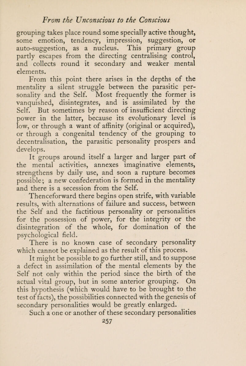 grouping takes place round some specially active thought, some emotion, tendency, impression, suggestion, or auto-suggestion, as a nucleus. This primary group partly escapes from the directing centralising control, and collects round it secondary and weaker mental elements. From this point there arises in the depths of the mentality a silent struggle between the parasitic per¬ sonality and the Self. Most frequently the former is vanquished, disintegrates, and is assimilated by the Self. But sometimes by reason of insufficient directing power in the latter, because its evolutionary level is low, or through a want of affinity (original or acquired), or through a congenital tendency of the grouping to decentralisation, the parasitic personality prospers and develops. It groups around itself a larger and larger part of the mental activities, annexes imaginative elements, strengthens by daily use, and soon a rupture becomes possible; a new confederation is formed in the mentality and there is a secession from the Self. Thenceforward there begins open strife, with variable results, with alternations of failure and success, between the Self and the factitious personality or personalities for the possession of power, for the integrity or the disintegration of the whole, for domination of the psychological field. There is no known case of secondary personality which cannot be explained as the result of this process. It might be possible to go further still, and to suppose a defect in assimilation of the mental elements by the Self not only within the period since the birth of the actual vital group, but in some anterior grouping. On this hypothesis (which wrould have to be brought to the test of facts), the possibilities connected with the genesis of secondary personalities would be greatly enlarged. Such a one or another of these secondary personalities