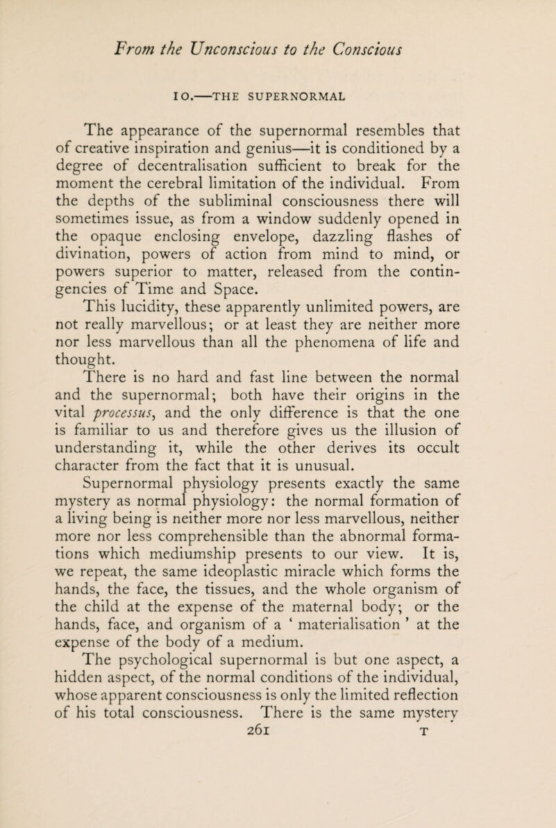 10.-THE SUPERNORMAL The appearance of the supernormal resembles that of creative inspiration and genius—it is conditioned by a degree of decentralisation sufficient to break for the moment the cerebral limitation of the individual. From the depths of the subliminal consciousness there will sometimes issue, as from a window suddenly opened in the opaque enclosing envelope, dazzling flashes of divination, powers of action from mind to mind, or powers superior to matter, released from the contin¬ gencies of Time and Space. This lucidity, these apparently unlimited powers, are not really marvellous; or at least they are neither more nor less marvellous than all the phenomena of life and thought. There is no hard and fast line between the normal and the supernormal; both have their origins in the vital processus, and the only difference is that the one is familiar to us and therefore gives us the illusion of understanding it, while the other derives its occult character from the fact that it is unusual. Supernormal physiology presents exactly the same mystery as normal physiology: the normal formation of a living being is neither more nor less marvellous, neither more nor less comprehensible than the abnormal forma¬ tions which mediumship presents to our view. It is, we repeat, the same ideoplastic miracle which forms the hands, the face, the tissues, and the whole organism of the child at the expense of the maternal body; or the hands, face, and organism of a ‘ materialisation ’ at the expense of the body of a medium. The psychological supernormal is but one aspect, a hidden aspect, of the normal conditions of the individual, whose apparent consciousness is only the limited reflection of his total consciousness. There is the same mystery