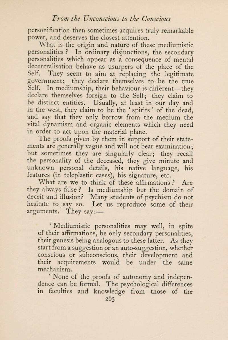 personification then sometimes acquires truly remarkable power, and deserves the closest attention. What is the origin and nature of these mediumistic personalities ? In ordinary disjunctions, the secondary personalities which appear as a consequence of mental decentralisation behave as usurpers of the place of the Self. They seem to aim at replacing the legitimate government; they declare themselves to be the true Self. In mediumship, their behaviour is different—they declare themselves foreign to the Self; they claim to be distinct entities. Usually, at least in our day and in the west, they claim to be the ‘ spirits ’ of the dead, and say that they only borrow from the medium the vital dynamism and organic elements which they need in order to act upon the material plane. The proofs given by them in support of their state¬ ments are generally vague and will not bear examination; but sometimes they are singularly clear; they recall the personality of the deceased, they give minute and unknown personal details, his native language, his features (in teleplastic cases), his signature, etc. What are we to think of these affirmations ? Are they always false ? Is mediumship but the domain of deceit and illusion? Many students of psychism do not hesitate to say so. Let us reproduce some of their arguments. They say:— ‘ Mediumistic personalities may well, in spite of their affirmations, be only secondary personalities, their genesis being analogous to these latter. As they start from a suggestion or an auto-suggestion, whether conscious or subconscious, their development and their acquirements would be under the same mechanism. ‘ None of the proofs of autonomy and indepen¬ dence can be formal. The psychological differences in faculties and knowledge from those of the