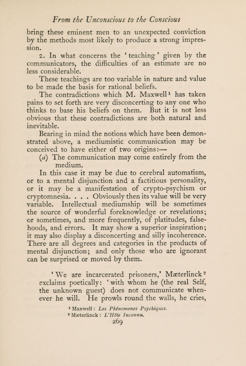 bring these eminent men to an unexpected conviction by the methods most likely to produce a strong impres¬ sion. 2. In what concerns the ‘ teaching ’ given by the communicators, the difficulties of an estimate are no less considerable. These teachings are too variable in nature and value to be made the basis for rational beliefs. The contradictions which M. Maxwell1 has taken pains to set forth are very disconcerting to any one who thinks to base his beliefs on them. But it is not less obvious that these contradictions are both natural and inevitable. Bearing in mind the notions which have been demon¬ strated above, a mediumistic communication may be conceived to have either of two origins:— (a) The communication may come entirely from the medium. In this case it may be due to cerebral automatism, or to a mental disjunction and a factitious personality, or it may be a manifestation of crypto-psychism or cryptomnesia. . . . Obviously then its value will be very variable. Intellectual mediumship will be sometimes the source of wonderful foreknowledge or revelations; or sometimes, and more frequently, of platitudes, false¬ hoods, and errors. It may show a superior inspiration; it may also display a disconcerting and silly incoherence. There are all degrees and categories in the products of mental disjunction; and only those who are ignorant can be surprised or moved by them. * We are incarcerated prisoners,’ Maeterlinck2 exclaims poetically: ‘with whom he (the real Self, the unknown guest) does not communicate when¬ ever he will. He prowls round the walls, he cries, 1 Maxwell : Les Phénomènes Psychiques. 2 Maeterlinck : L’Hôte Inconnu.