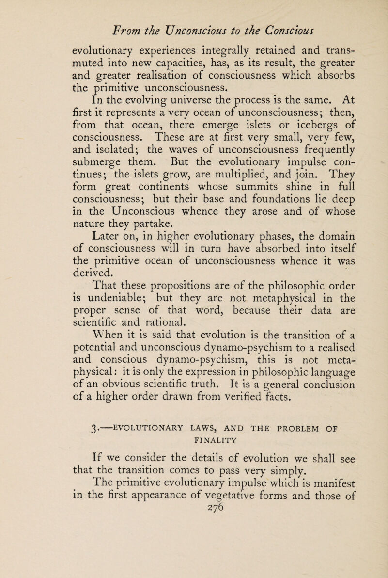 evolutionary experiences integrally retained and trans¬ muted into new capacities, has, as its result, the greater and greater realisation of consciousness which absorbs the primitive unconsciousness. In the evolving universe the process is the same. At first it represents a very ocean of unconsciousness; then, from that ocean, there emerge islets or icebergs of consciousness. These are at first very small, very few, and isolated; the waves of unconsciousness frequently submerge them. But the evolutionary impulse con¬ tinues; the islets grow, are multiplied, and join. They form great continents whose summits shine in full consciousness; but their base and foundations lie deep in the Unconscious whence they arose and of whose nature they partake. Later on, in higher evolutionary phases, the domain of consciousness will in turn have absorbed into itself the primitive ocean of unconsciousness whence it was derived. That these propositions are of the philosophic order is undeniable; but they are not metaphysical in the proper sense of that word, because their data are scientific and rational. When it is said that evolution is the transition of a potential and unconscious dynamo-psychism to a realised and conscious dynamo-psychism, this is not meta¬ physical : it is only the expression in philosophic language of an obvious scientific truth. It is a general conclusion of a higher order drawn from verified facts. 3.-EVOLUTIONARY LAWS, AND THE PROBLEM OF FINALITY If we consider the details of evolution we shall see that the transition comes to pass very simply. The primitive evolutionary impulse which is manifest in the first appearance of vegetative forms and those of