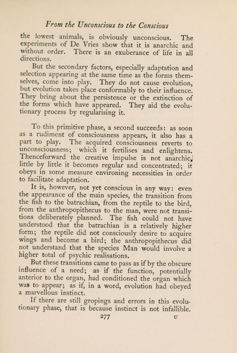 the lowest animals, is obviously unconscious. The experiments of De Vries show that it is anarchic and without order. There is an exuberance of life in all directions. But the secondary factors, especially adaptation and selection appearing at the same time as the forms them¬ selves, come into play. They do not cause evolution, but evolution takes place conformably to their influence. They bring about the persistence or the extinction of the forms which have appeared. They aid the evolu¬ tionary process by regularising it. To this primitive phase, a second succeeds: as soon as a rudiment of consciousness appears, it also has a part to play. The acquired consciousness reverts to unconsciousness; which it fertilises and enlightens. Thenceforward the creative impulse is not anarchic,1 little by little it becomes regular and concentrated; it obeys in some measure environing necessities in order to facilitate adaptation. It is, however, not yet conscious in any way: even the appearance of the main species, the transition from the fish to the batrachian, from the reptile to the bird, from the anthropopithecus to the man, were not transi¬ tions deliberately planned. The fish could not have understood that the batrachian is a relatively higher form; the reptile did not consciously desire to acquire wings and become a bird; the anthropopithecus did not understand that the species Man would involve a higher total of psychic realisations. But these transitions came to pass as if by the obscure influence of a need; as if the function, potentially anterior to the organ, had conditioned the organ which was to appear; as if, in a word, evolution had obeyed a marvellous instinct. If there are still gropings and errors in this evolu¬ tionary phase, that is because instinct is not infallible.