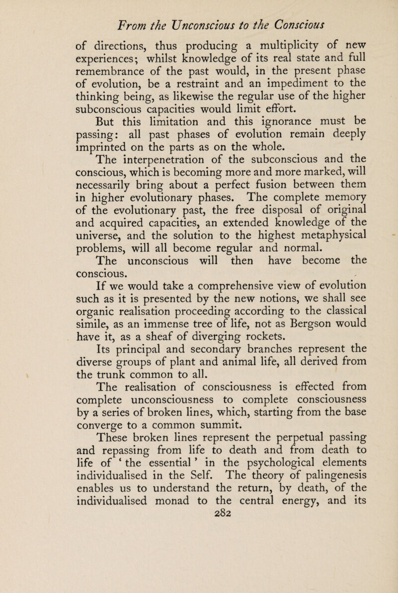 of directions, thus producing a multiplicity of new experiences; whilst knowledge of its real state and full remembrance of the past would, in the present phase of evolution, be a restraint and an impediment to the thinking being, as likewise the regular use of the higher subconscious capacities would limit effort. But this limitation and this ignorance must be passing: all past phases of evolution remain deeply imprinted on the parts as on the whole. The interpenetration of the subconscious and the conscious, which is becoming more and more marked, will necessarily bring about a perfect fusion between them in higher evolutionary phases. The complete memory of the evolutionary past, the free disposal of original and acquired capacities, an extended knowledge of the universe, and the solution to the highest metaphysical problems, will all become regular and normal. The unconscious will then have become the conscious. If we would take a comprehensive view of evolution such as it is presented by the new notions, we shall see organic realisation proceeding according to the classical simile, as an immense tree of life, not as Bergson would have it, as a sheaf of diverging rockets. Its principal and secondary branches represent the diverse groups of plant and animal life, all derived from the trunk common to all. The realisation of consciousness is effected from complete unconsciousness to complete consciousness by a series of broken lines, which, starting from the base converge to a common summit. These broken lines represent the perpetual passing and repassing from life to death and from death to life of ‘ the essential * in the psychological elements individualised in the Self. The theory of palingenesis enables us to understand the return, by death, of the individualised monad to the central energy, and its