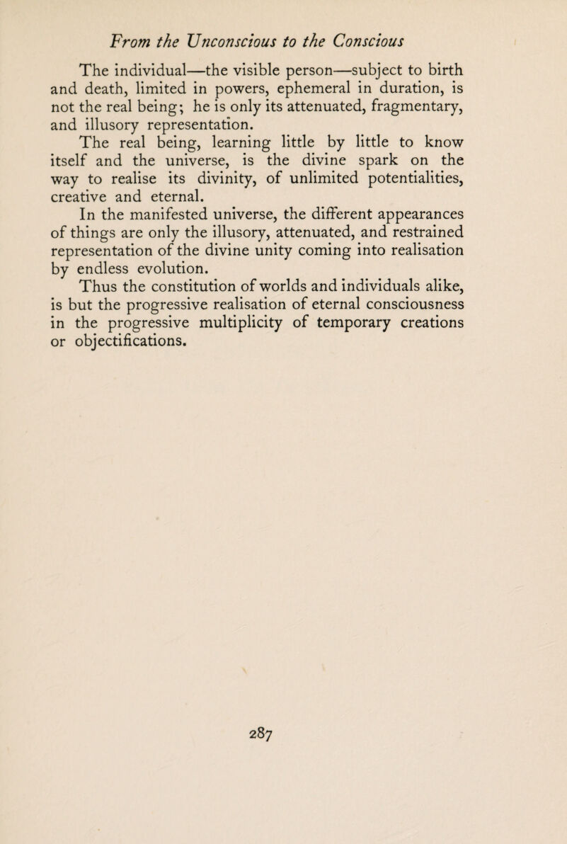 The individual—the visible person—subject to birth and death, limited in powers, ephemeral in duration, is not the real being; he is only its attenuated, fragmentary, and illusory representation. The real being, learning little by little to know itself and the universe, is the divine spark on the way to realise its divinity, of unlimited potentialities, creative and eternal. In the manifested universe, the different appearances of things are only the illusory, attenuated, and restrained representation of the divine unity coming into realisation by endless evolution. Thus the constitution of worlds and individuals alike, is but the progressive realisation of eternal consciousness in the progressive multiplicity of temporary creations or objectifications.