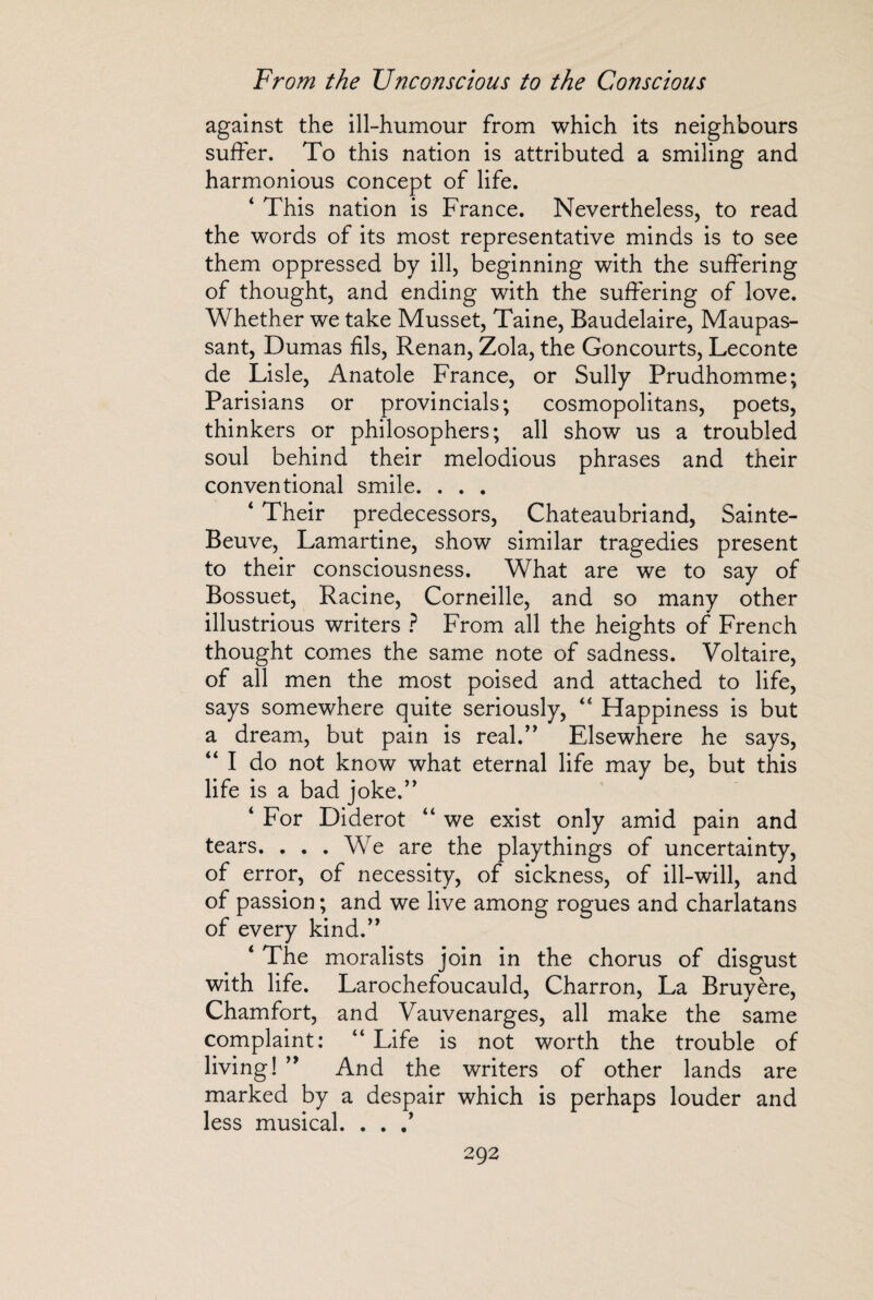 against the ill-humour from which its neighbours suffer. To this nation is attributed a smiling and harmonious concept of life. ‘ This nation is France. Nevertheless, to read the words of its most representative minds is to see them oppressed by ill, beginning with the suffering of thought, and ending with the suffering of love. Whether we take Musset, Taine, Baudelaire, Maupas¬ sant, Dumas fils, Renan, Zola, the Goncourts, Leconte de Lisle, Anatole France, or Sully Prudhomme; Parisians or provincials; cosmopolitans, poets, thinkers or philosophers; all show us a troubled soul behind their melodious phrases and their conventional smile. . . . ‘ Their predecessors, Chateaubriand, Sainte- Beuve, Lamartine, show similar tragedies present to their consciousness. What are we to say of Bossuet, Racine, Corneille, and so many other illustrious writers ? From all the heights of French thought comes the same note of sadness. Voltaire, of all men the most poised and attached to life, says somewhere quite seriously, “ Happiness is but a dream, but pain is real.” Elsewhere he says, “ I do not know what eternal life may be, but this life is a bad joke.” ‘ For Diderot “ we exist only amid pain and tears. . . . We are the playthings of uncertainty, of error, of necessity, of sickness, of ill-will, and of passion ; and we live among rogues and charlatans of every kind.” ‘ The moralists join in the chorus of disgust with life. Larochefoucauld, Charron, La Bruyère, Chamfort, and Vauvenarges, all make the same complaint: “ Life is not worth the trouble of living! ” And the writers of other lands are marked by a despair which is perhaps louder and less musical. . . .*