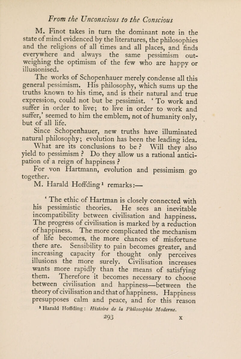 M. Finot takes in turn the dominant note in the state of mind evidenced by the literatures, the philosophies and the religions of all times and all places, and finds everywhere and always the same pessimism out¬ weighing the optimism of the few who are happy or illusionised. The works of Schopenhauer merely condense all this general pessimism.. His philosophy, which sums up the truths known to his time, and is their natural and true expression, could not but be pessimist. ‘ To work and suffer in order to live; to live in order to work and suffer,’ seemed to him the emblem, not of humanity only, but of all life. Since Schopenhauer, new truths have illuminated natural philosophy; evolution has been the leading idea. What are its conclusions to be ? Will they also yield to pessimism ? Do they allow us a rational antici¬ pation of a reign of happiness ? For von Hartmann, evolution and pessimism go together. M. Plarald Hoffding1 remarks:— * The ethic of Hartman is closely connected with his pessimistic theories. He sees an inevitable incompatibility between civilisation and happiness. The progress of civilisation is marked by a reduction of happiness. The more complicated the mechanism of life becomes, the more chances of misfortune there are. Sensibility to pain becomes greater, and increasing capacity for thought only perceives illusions the more surely. Civilisation increases wants more rapidly than the means of satisfying them. Therefore it becomes necessary to choose between civilisation and happiness—between the theory of civilisation and that of happiness. Happiness presupposes calm and peace, and for this reason 1 Harald Hoffding : Histoire de la Philosophie Moderne.
