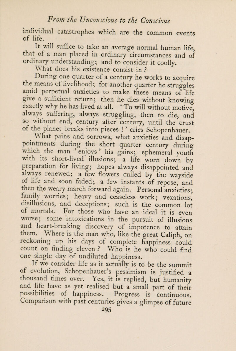 individual catastrophes which are the common events of life. It will suffice to take an average normal human life, that of a man placed in ordinary circumstances and of ordinary understanding; and to consider it coolly. \\ hat does his existence consist in ? During one quarter of a century he works to acquire the means of livelihood; for another quarter he struggles amid perpetual anxieties to make these means of life give a sufficient return; then he dies without knowing exactly why he has lived at all. ‘ To will without motive, always suffering, always struggling, then to die, and so without end, century after century, until the crust of the planet breaks into pieces ! ’ cries Schopenhauer. . What pains and sorrows, what anxieties and disap¬ pointments during the short quarter century during which the man ‘enjoys’ his gains; ephemeral youth with its short-lived illusions; a life worn down by preparation for living; hopes always disappointed and always renewed; a few flowers culled by the wayside of life and soon faded; a few instants of repose, and then the weary march forward again. Personal anxieties; family worries ; heavy and ceaseless work; vexations, disillusions, and deceptions; such is the common lot of mortals. For those who have an ideal it is even worse; some intoxications in the pursuit of illusions and heart-breaking discovery of impotence to attain them. . Where is the man who, like the great Caliph, on reckoning up his days of complete happiness could count, on finding eleven ? Who is he who could find one single day of undiluted happiness. If we consider life as it actually is to be the summit of evolution, Schopenhauer’s pessimism is justified a thousand times over. Yes, it is replied, but humanity and life have as yet realised but a small part of their possibilities of happiness. Progress is continuous. Comparison with past centuries gives a glimpse of future