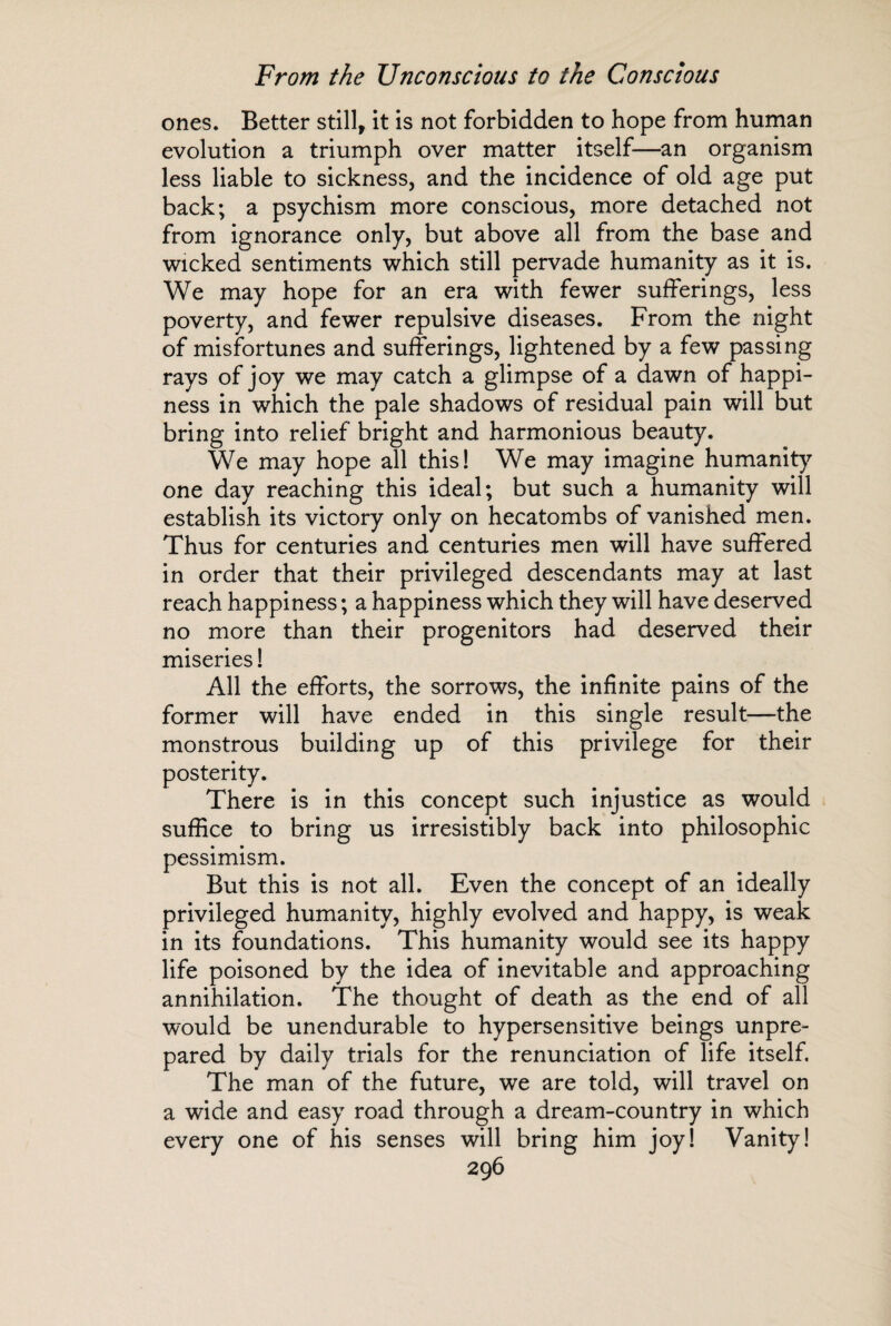 ones. Better still, it is not forbidden to hope from human evolution a triumph over matter itself—an organism less liable to sickness, and the incidence of old age put back; a psychism more conscious, more detached not from ignorance only, but above all from the base and wicked sentiments which still pervade humanity as it is. We may hope for an era with fewer sufferings, less poverty, and fewer repulsive diseases. From the night of misfortunes and sufferings, lightened by a few passing rays of joy we may catch a glimpse of a dawn of happi¬ ness in which the pale shadows of residual pain will but bring into relief bright and harmonious beauty. We may hope all this! We may imagine humanity one day reaching this ideal; but such a humanity will establish its victory only on hecatombs of vanished men. Thus for centuries and centuries men will have suffered in order that their privileged descendants may at last reach happiness ; a happiness which they will have deserved no more than their progenitors had deserved their miseries! All the efforts, the sorrows, the infinite pains of the former will have ended in this single result—the monstrous building up of this privilege for their posterity. There is in this concept such injustice as would suffice to bring us irresistibly back into philosophic pessimism. But this is not all. Even the concept of an ideally privileged humanity, highly evolved and happy, is weak in its foundations. This humanity would see its happy life poisoned by the idea of inevitable and approaching annihilation. The thought of death as the end of all would be unendurable to hypersensitive beings unpre¬ pared by daily trials for the renunciation of life itself The man of the future, we are told, will travel on a wide and easy road through a dream-country in which every one of his senses will bring him joy! Vanity!