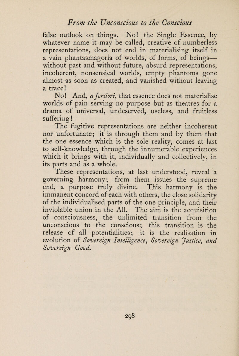 false outlook on things. No! the Single Essence, by whatever name it may be called, creative of numberless representations, does not end in materialising itself in a vain phantasmagoria of worlds, of forms, of beings— without past and without future, absurd representations, incoherent, nonsensical worlds, empty phantoms gone almost as soon as created, and vanished without leaving a trace! No! And, a fortiori, that essence does not materialise worlds of pain serving no purpose but as theatres for a drama of universal, undeserved, useless, and fruitless suffering! The fugitive representations are neither incoherent nor unfortunate; it is through them and by them that the one essence which is the sole reality, comes at last to self-knowledge, through the innumerable experiences which it brings with it, individually and collectively, in its parts and as a whole. These representations, at last understood, reveal a governing harmony; from them issues the supreme end, a purpose truly divine. This harmony is the immanent concord of each with others, the close solidarity of the individualised parts of the one principle, and their inviolable union in the All. The aim is the acquisition of consciousness, the unlimited transition from the unconscious to the conscious; this transition is the release of all potentialities; it is the realisation in evolution of Sovereign Intelligence, Sovereign Justice, and Sovereign Good.
