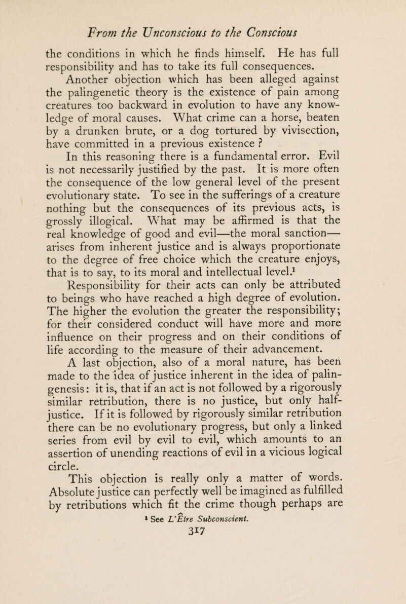the conditions in which he finds himself. He has full responsibility and has to take its full consequences. Another objection which has been alleged against the palingenetic theory is the existence of pain among creatures too backward in evolution to have any know¬ ledge of moral causes. What crime can a horse, beaten by a drunken brute, or a dog tortured by vivisection, have committed in a previous existence ? In this reasoning there is a fundamental error. Evil is not necessarily justified by the past. It is more often the consequence of the low general level of the present evolutionary state. To see in the sufferings of a creature nothing but the consequences of its previous acts, is grossly illogical. What may be affirmed is that the real knowledge of good and evil—the moral sanction— arises from inherent justice and is always proportionate to the degree of free choice which the creature enjoys, that is to say, to its moral and intellectual level.1 Responsibility for their acts can only be attributed to beings who have reached a high degree of evolution. The higher the evolution the greater the responsibility; for their considered conduct will have more and more influence on their progress and on their conditions of life according to the measure of their advancement. A last objection, also of a moral nature, has been made to the idea of justice inherent in the idea of palin¬ genesis : it is, that if an act is not followed by a rigorously similar retribution, there is no justice, but only half¬ justice. If it is followed by rigorously similar retribution there can be no evolutionary progress, but only a linked series from evil by evil to evil, which amounts to an assertion of unending reactions of evil in a vicious logical circle. This objection is really only a matter of words. Absolute justice can perfectly well be imagined as fulfilled by retributions which fit the crime though perhaps are 1 See L'Etre Subconscient.