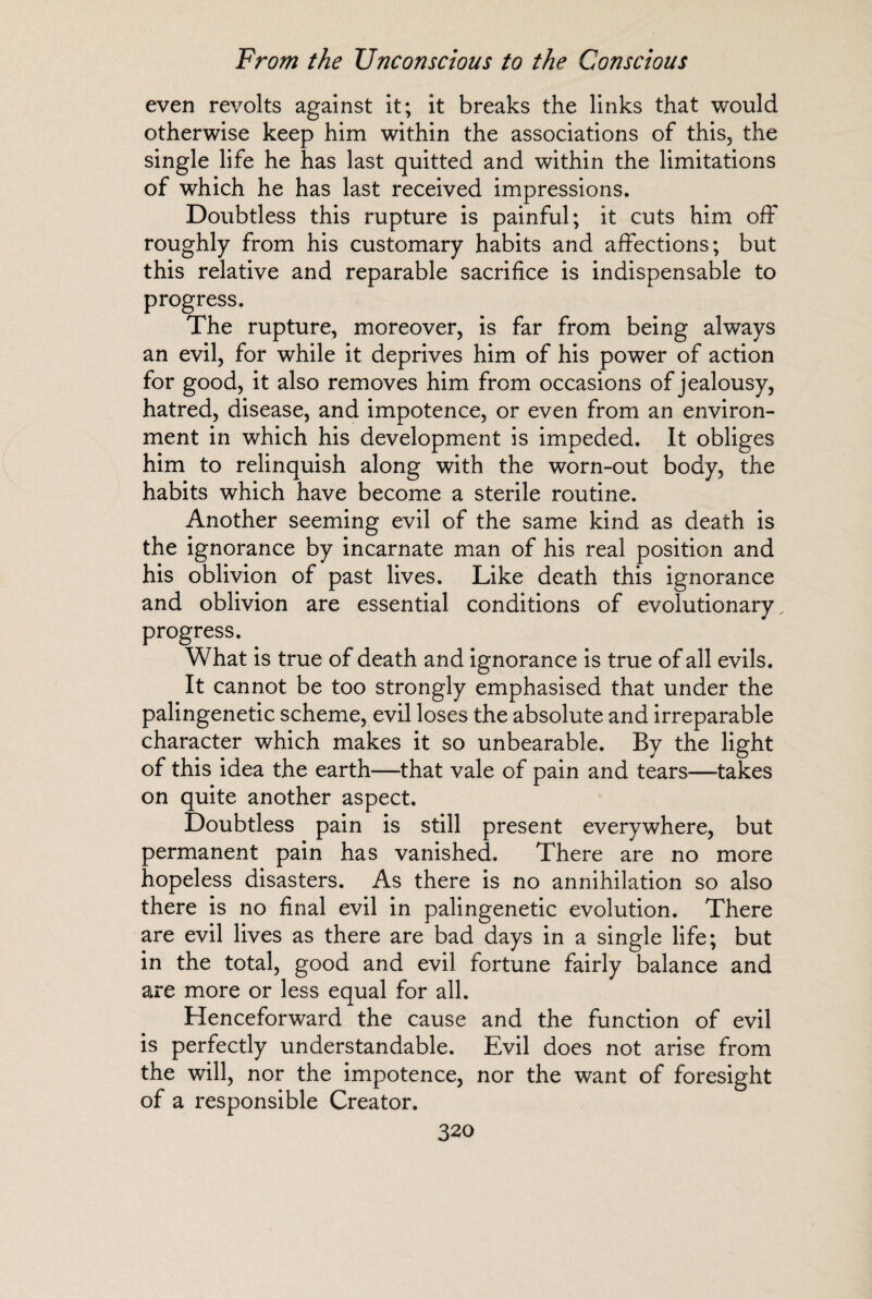 even revolts against it; it breaks the links that would otherwise keep him within the associations of this, the single life he has last quitted and within the limitations of which he has last received impressions. Doubtless this rupture is painful; it cuts him off roughly from his customary habits and affections; but this relative and reparable sacrifice is indispensable to progress. The rupture, moreover, is far from being always an evil, for while it deprives him of his power of action for good, it also removes him from occasions of jealousy, hatred, disease, and impotence, or even from an environ¬ ment in which his development is impeded. It obliges him to relinquish along with the worn-out body, the habits which have become a sterile routine. Another seeming evil of the same kind as death is the ignorance by incarnate man of his real position and his oblivion of past lives. Like death this ignorance and oblivion are essential conditions of evolutionary, progress. What is true of death and ignorance is true of all evils. It cannot be too strongly emphasised that under the palingenetic scheme, evil loses the absolute and irreparable character which makes it so unbearable. By the light of this idea the earth—that vale of pain and tears—takes on quite another aspect. Doubtless pain is still present everywhere, but permanent pain has vanished. There are no more hopeless disasters. As there is no annihilation so also there is no final evil in palingenetic evolution. There are evil lives as there are bad days in a single life; but in the total, good and evil fortune fairly balance and are more or less equal for all. Henceforward the cause and the function of evil is perfectly understandable. Evil does not arise from the will, nor the impotence, nor the want of foresight of a responsible Creator.