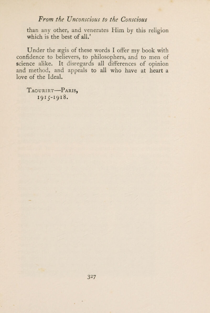 than any other, and venerates Him by this religion which is the best of all/ Under the aegis of these words I offer my book with confidence to believers, to philosophers, and to men of science alike. It disregards all differences of opinion and method, and appeals to all who have at heart a love of the Ideal. Taourirt—Paris, 1915-1918.