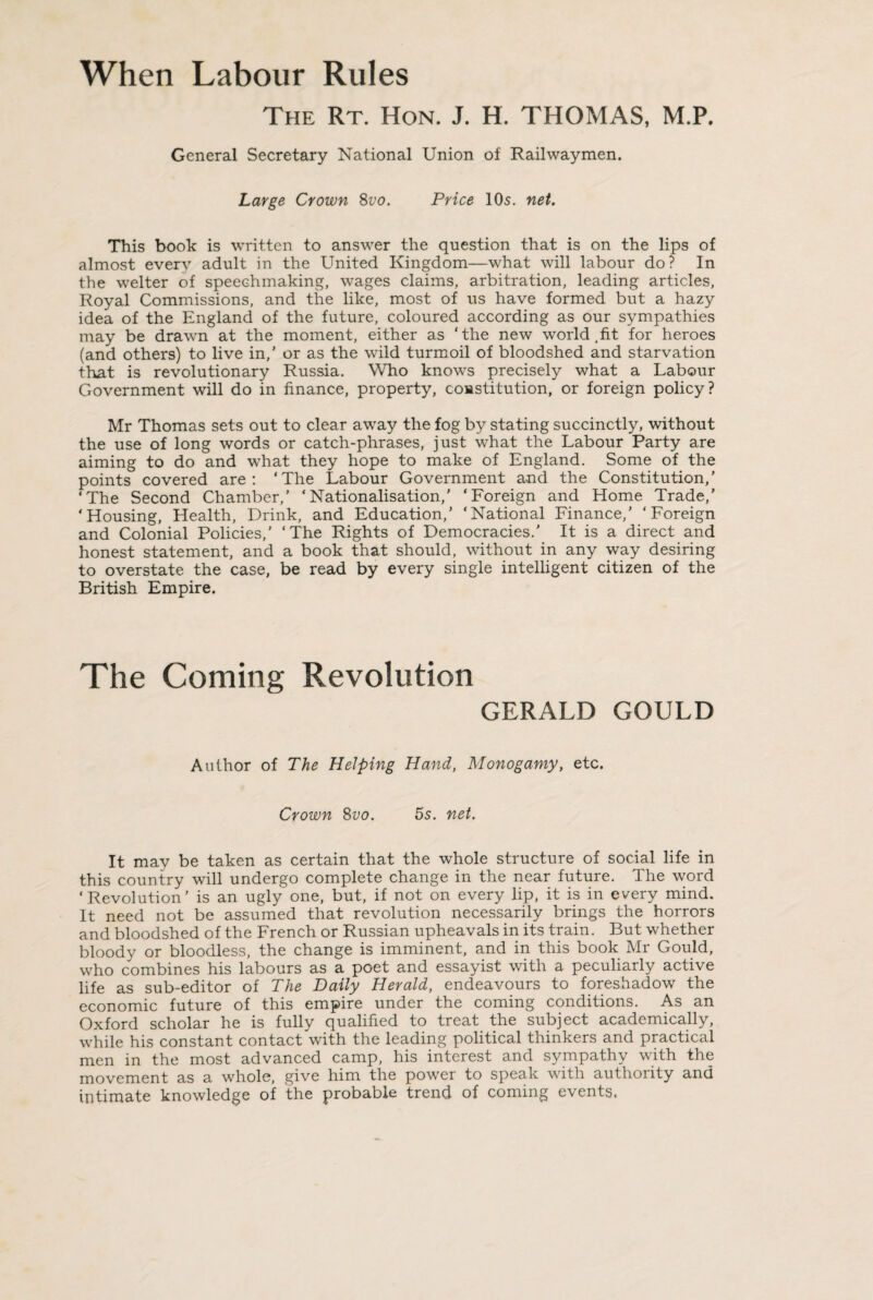 When Labour Rules The Rt. Hon. J. H. THOMAS, M.P. General Secretary National Union of Railwaymen. Large Crown 8vo. Price 10s. net. This book is written to answer the question that is on the lips of almost every adult in the United Kingdom—what will labour do? In the welter of speeehmaking, wages claims, arbitration, leading articles, Royal Commissions, and the like, most of us have formed but a hazy idea of the England of the future, coloured according as our sympathies may be drawn at the moment, either as 'the new world,fit for heroes (and others) to live in,’ or as the wild turmoil of bloodshed and starvation that is revolutionary Russia. Who knows precisely what a Labour Government will do in finance, property, constitution, or foreign policy? Mr Thomas sets out to clear away the fog by stating succinctly, without the use of long words or catch-phrases, just what the Labour Party are aiming to do and what they hope to make of England. Some of the points covered are: ‘The Labour Government and the Constitution,’ ‘The Second Chamber,’ ‘Nationalisation,’ ‘Foreign and Home Trade,' ‘Housing, Health, Drink, and Education,’ ‘National Finance,’ ‘Foreign and Colonial Policies,’ ‘The Rights of Democracies.' It is a direct and honest statement, and a book that should, without in any way desiring to overstate the case, be read by every single intelligent citizen of the British Empire. The Coming Revolution GERALD GOULD Author of The Helping Hand, Monogamy, etc. Crown 8vo. 5s. net. It may be taken as certain that the whole structure of social life in this country will undergo complete change in the near future. The word ‘Revolution’ is an ugly one, but, if not on every lip, it is in every mind. It need not be assumed that revolution necessarily brings the horrors and bloodshed of the French or Russian upheavals in its train. But whether bloody or bloodless, the change is imminent, and in this book Mr Gould, who combines his labours as a poet and essayist with a peculiarly active life as sub-editor of The Daily Herald, endeavours to foreshadow the economic future of this empire under the coming conditions. As an Oxford scholar he is fully qualified to treat the subject academically, while his constant contact with the leading political thinkers and practical men in the most advanced camp, his interest and sympathy with the movement as a whole, give him the power to speak with authority and intimate knowledge of the probable trend of coming events.