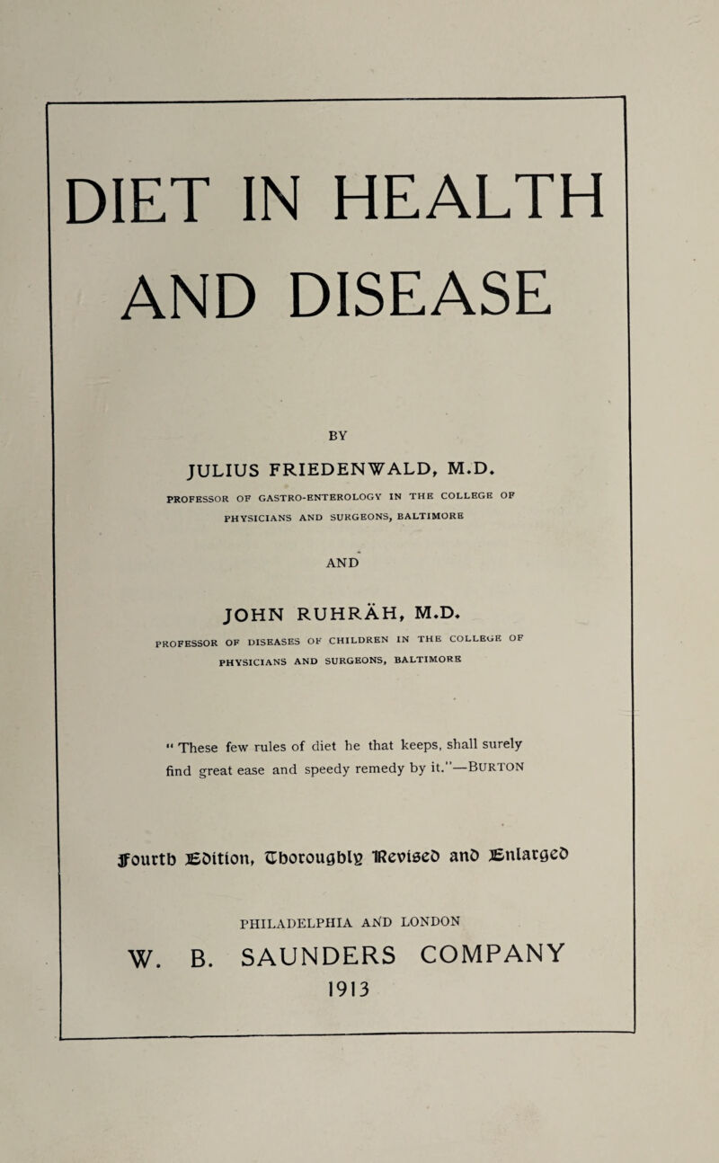 DIET IN HEALTH AND DISEASE BY JULIUS FRIEDENWALD, M.D. PROFESSOR OF GASTRO-ENTEROLOGY IN THE COLLEGE OF PHYSICIANS AND SURGEONS, BALTIMORE AND JOHN RUHRAH, M.D* PROFESSOR OF DISEASES OF CHILDREN IN THE COLLEGE OF PHYSICIANS AND SURGEONS, BALTIMORE “ These few rules of diet he that keeps, shall surely find great ease and speedy remedy by it.—Burton jFourtb lEDition, {Tborougblg IRevteeD anD ^Enlarges PHILADELPHIA AND LONDON W. B. SAUNDERS COMPANY 1913