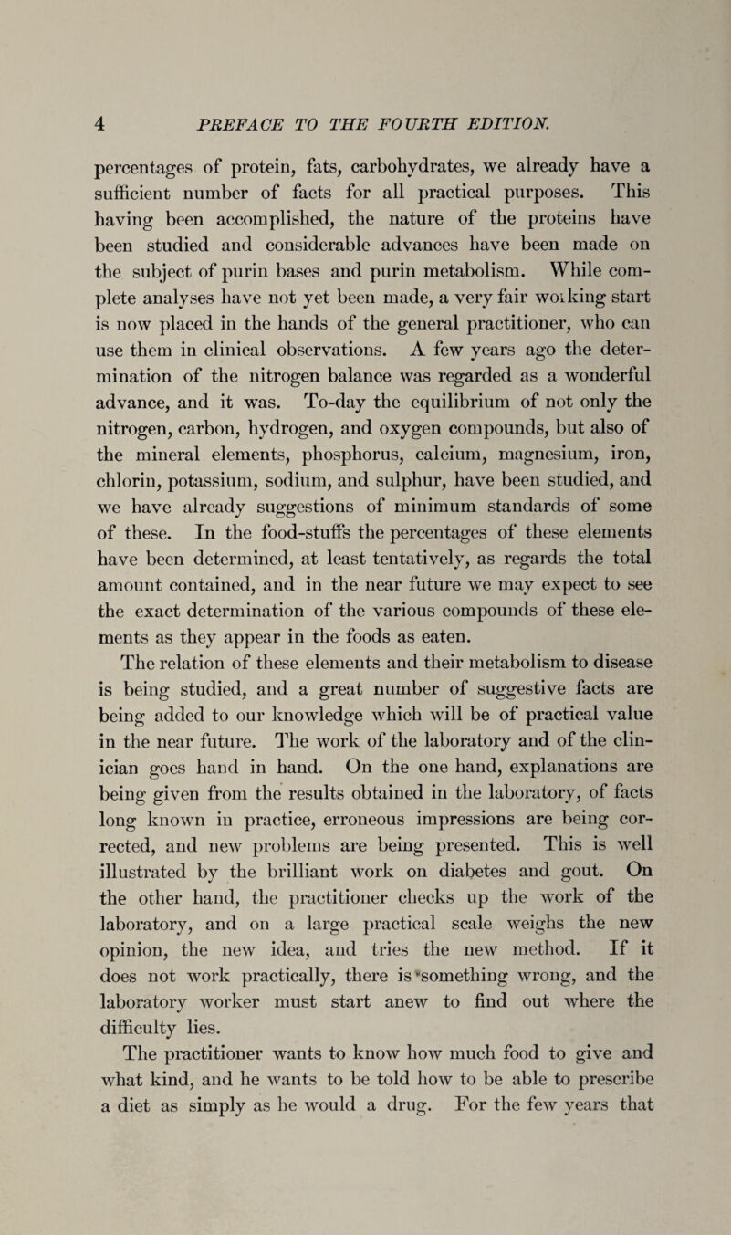 percentages of protein, fats, carbohydrates, we already have a sufficient number of facts for all practical purposes. This having been accomplished, the nature of the proteins have been studied and considerable advances have been made on the subject of purin bases and purin metabolism. While com¬ plete analyses have not yet been made, a very fair working start is now placed in the hands of the general practitioner, who can use them in clinical observations. A few years ago the deter¬ mination of the nitrogen balance was regarded as a wonderful advance, and it was. To-day the equilibrium of not only the nitrogen, carbon, hydrogen, and oxygen compounds, but also of the mineral elements, phosphorus, calcium, magnesium, iron, chlorin, potassium, sodium, and sulphur, have been studied, and we have already suggestions of minimum standards of some of these. In the food-stuffs the percentages of these elements have been determined, at least tentatively, as regards the total amount contained, and in the near future we may expect to see the exact determination of the various compounds of these ele¬ ments as they appear in the foods as eaten. The relation of these elements and their metabolism to disease is being studied, and a great number of suggestive facts are being added to our knowledge which will be of practical value in the near future. The work of the laboratory and of the clin¬ ician goes hand in hand. On the one hand, explanations are being given from the results obtained in the laboratory, of facts long known in practice, erroneous impressions are being cor¬ rected, and new problems are being presented. This is well illustrated by the brilliant work on diabetes and gout. On the other hand, the practitioner checks up the work of the laboratory, and on a large practical scale weighs the new opinion, the new idea, and tries the new method. If it does not work practically, there is something wrong, and the laboratory worker must start anew to find out where the difficulty lies. The practitioner wants to know how much food to give and what kind, and he wants to be told how to be able to prescribe a diet as simply as he would a drug. For the few years that
