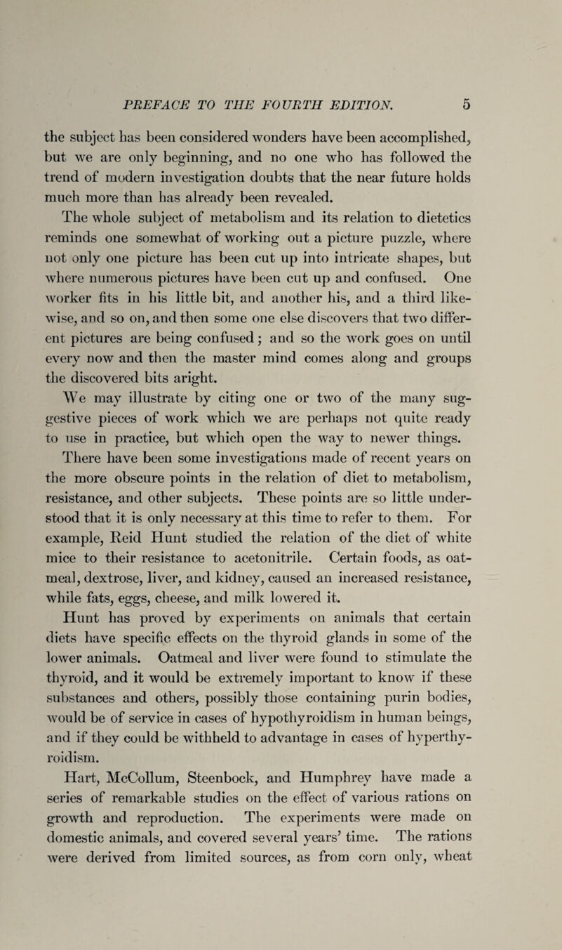 the subject has been considered wonders have been accomplished, but we are only beginning, and no one who has followed the trend of modern investigation doubts that the near future holds much more than has already been revealed. The whole subject of metabolism and its relation to dietetics reminds one somewhat of working out a picture puzzle, where not only one picture has been cut up into intricate shapes, but where numerous pictures have been cut up and confused. One worker fits in his little bit, and another his, and a third like¬ wise, and so on, and then some one else discovers that two differ¬ ent pictures are being confused; and so the work goes on until every now and then the master mind comes along and groups the discovered bits aright. We may illustrate by citing one or two of the many sug¬ gestive pieces of work which we are perhaps not quite ready to use in practice, but which open the way to newer things. There have been some investigations made of recent years on the more obscure points in the relation of diet to metabolism, resistance, and other subjects. These points are so little under¬ stood that it is only necessary at this time to refer to them. For example, Reid Hunt studied the relation of the diet of white mice to their resistance to acetonitrile. Certain foods, as oat¬ meal, dextrose, liver, and kidney, caused an increased resistance, while fats, eggs, cheese, and milk lowered it. Hunt has proved by experiments on animals that certain diets have specific effects on the thyroid glands in some of the lower animals. Oatmeal and liver were found to stimulate the thyroid, and it would be extremely important to know if these substances and others, possibly those containing purin bodies, would be of service in cases of hypothyroidism in human beings, and if they could be withheld to advantage in cases of hyperthy¬ roidism. Hart, McCollum, Steenbock, and Humphrey have made a series of remarkable studies on the effect of various rations on growth and reproduction. The experiments were made on domestic animals, and covered several years’ time. The rations were derived from limited sources, as from corn only, wheat
