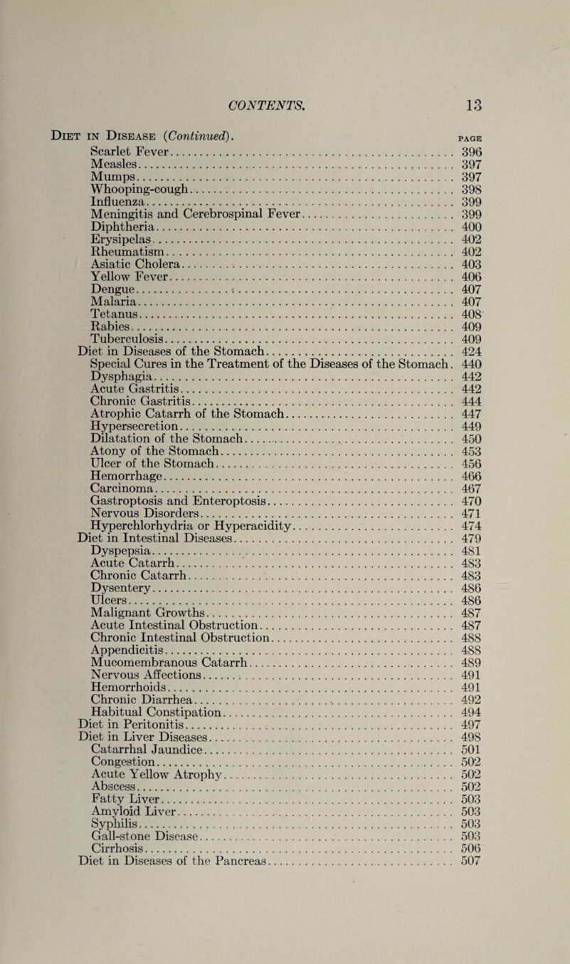 Diet in Disease {Continued). page Scarlet Fever. 396 Measles. 397 Mumps. 397 Whooping-cough. 398 Influenza. 399 Meningitis and Cerebrospinal Fever. 399 Diphtheria. 400 Erysipelas. 402 Rheumatism. 402 Asiatic Cholera. 403 Yellow Fever. 406 Dengue.t. 407 Malaria. 407 Tetanus. 408 Rabies. 409 Tuberculosis. 409 Diet in Diseases of the Stomach. 424 Special Cures in the Treatment of the Diseases of the Stomach. 440 Dysphagia. 442 Acute Gastritis. 442 Chronic Gastritis. 444 Atrophic Catarrh of the Stomach. 447 Hypersecretion. 449 Dilatation of the Stomach. 450 Atony of the Stomach. 453 Ulcer of the Stomach. 456 Hemorrhage. 466 Carcinoma. 467 Gastroptosis and Enteroptosis. 470 Nervous Disorders. 471 Hyperchlorhydria or Hyperacidity. 474 Diet in Intestinal Diseases. 479 Dyspepsia. 481 Acute Catarrh. 483 Chronic Catarrh. 483 Dysentery. 486 Ulcers. 486 Malignant Growths. 487 Acute Intestinal Obstruction. 487 Chronic Intestinal Obstruction. 488 Appendicitis. 488 Mucomembranous Catarrh. 489 Nervous Affections. 491 Hemorrhoids. 491 Chronic Diarrhea. 492 Habitual Constipation. 494 Diet in Peritonitis. 497 Diet in Liver Diseases. 498 Catarrhal Jaundice. 501 Congestion. 502 Acute Yellow Atrophy. 502 Abscess. 502 Fatty Liver. 503 Amyloid Liver. 503 Syphilis. 503 Gall-stone Disease. 503 Cirrhosis. 506 Diet in Diseases of the Pancreas. 507