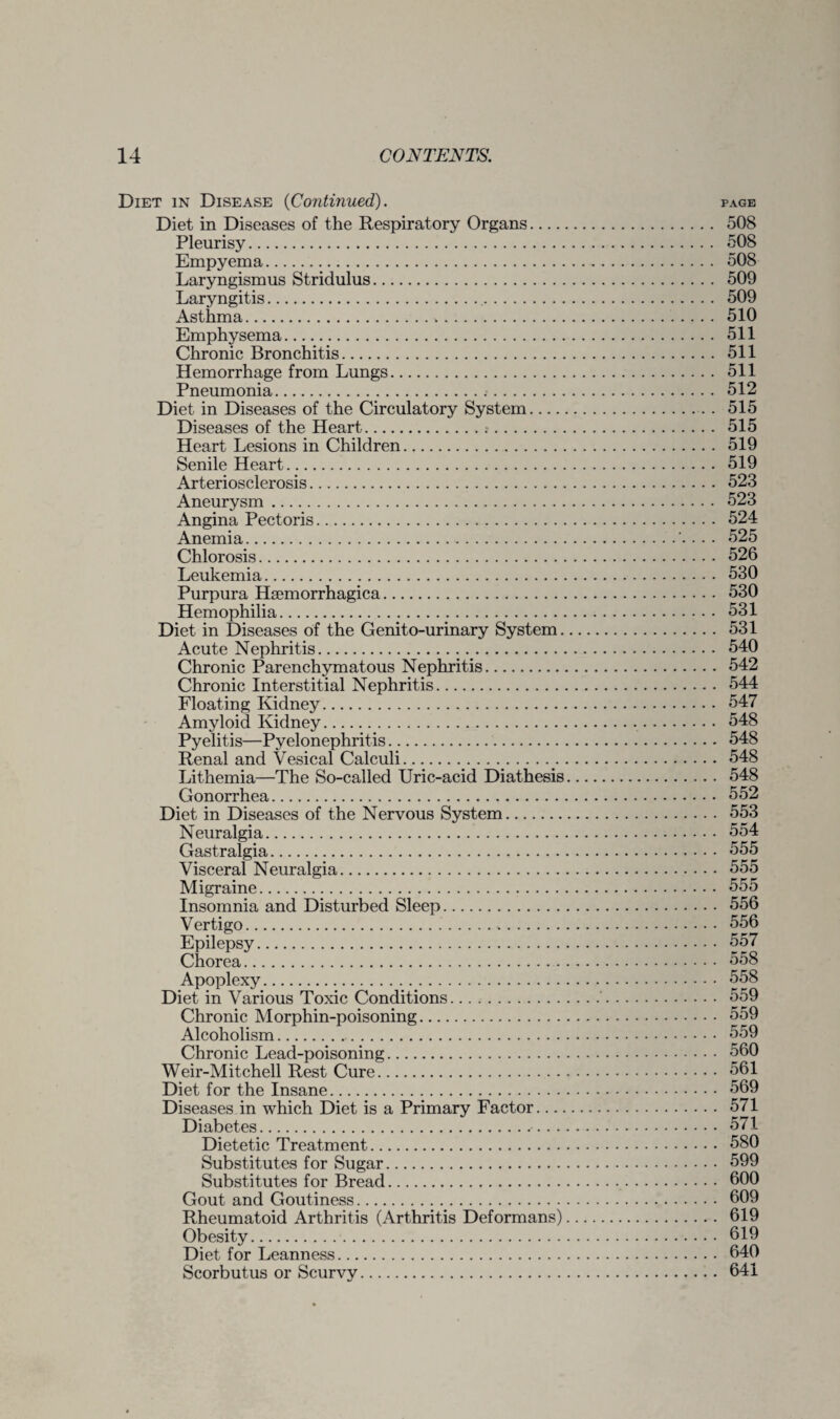 Diet in Disease (Continued). page Diet in Diseases of the Respiratory Organs. 508 Pleurisy. 508 Empyema. 508 Laryngismus Stridulus. 509 Laryngitis. 509 Asthma. 510 Emphysema. 511 Chronic Bronchitis. 511 Hemorrhage from Lungs. 511 Pneumonia. 512 Diet in Diseases of the Circulatory System. 515 Diseases of the Heart. 515 Heart Lesions in Children. 519 Senile Heart. 519 Arteriosclerosis. 523 Aneurysm. 523 Angina Pectoris. 524 Anemia... 525 Chlorosis. 526 Leukemia. 530 Purpura Hsemorrhagica. 530 Hemophilia. 531 Diet in Diseases of the Genito-urinary System. 531 Acute Nephritis. 540 Chronic Parenchymatous Nephritis. 542 Chronic Interstitial Nephritis. 544 Floating Kidney. 547 Amyloid Kidney. 548 Pyelitis—Pyelonephritis. 548 Renal and Vesical Calculi. 548 Lithemia—The So-called Uric-acid Diathesis. 548 Gonorrhea. 552 Diet in Diseases of the Nervous System. 553 Neuralgia. 554 Gastralgia. 555 Visceral Neuralgia. 555 Migraine. 555 Insomnia and Disturbed Sleep. 556 Vertigo. 556 Epilepsy. 557 Chorea. 558 Apoplexy. 558 Diet in Various Toxic Conditions. 559 Chronic Morphin-poisoning. 559 Alcoholism. 559 Chronic Lead-poisoning. 560 Weir-Mitchell Rest Cure. 561 Diet for the Insane. 569 Diseases in which Diet is a Primary Factor. 571 Diabetes. 571 Dietetic Treatment. 580 Substitutes for Sugar. 599 Substitutes for Bread. 600 Gout and Goutiness. 609 Rheumatoid Arthritis (Arthritis Deformans). 619 Obesity. 619 Diet for Leanness. 640 Scorbutus or Scurvy.. . 641