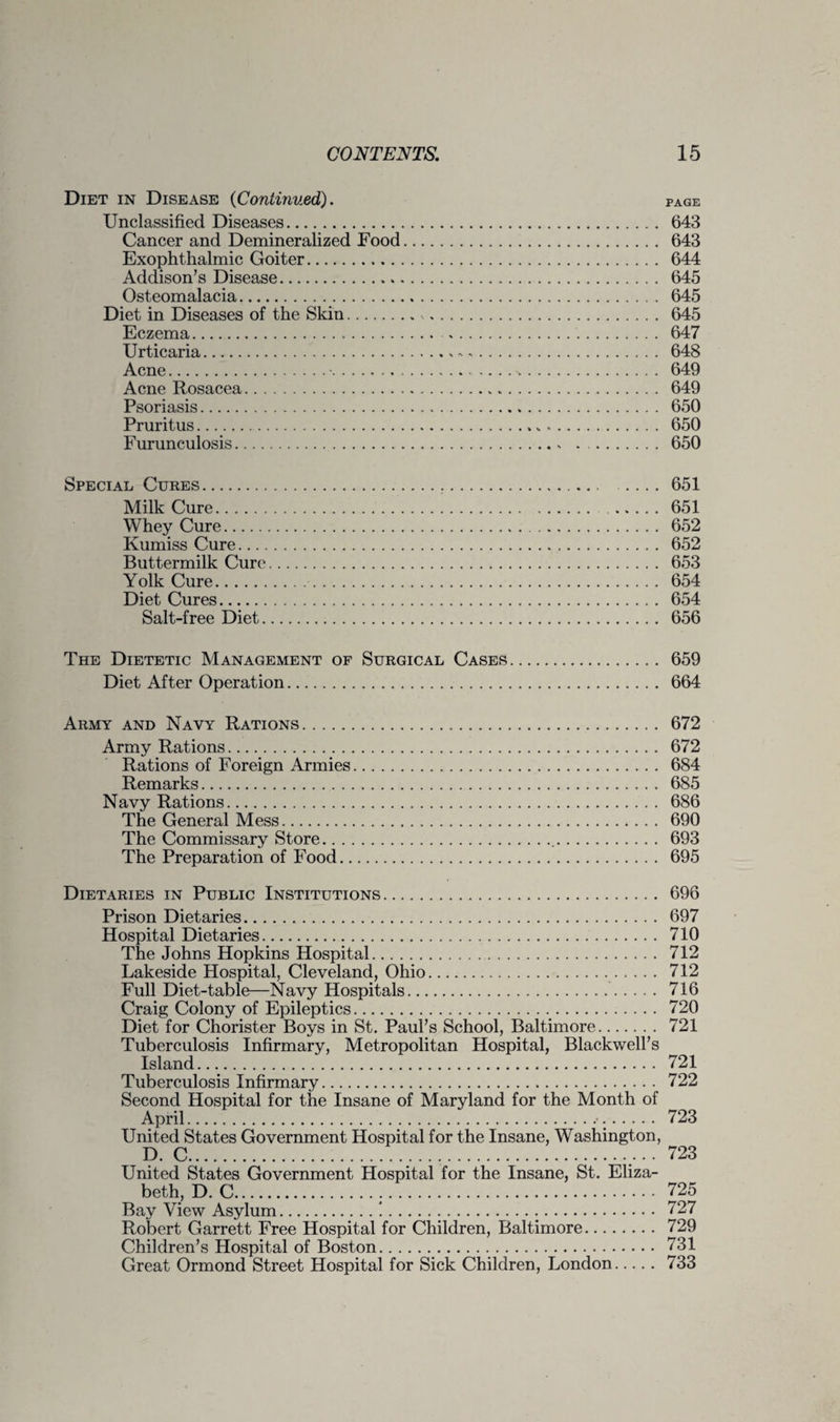 Diet in Disease {Continued). page Unclassified Diseases. 643 Cancer and Demineralized Food. 643 Exophthalmic Goiter. 644 Addison’s Disease. 645 Osteomalacia. 645 Diet in Diseases of the Skin. 645 Eczema. 647 Urticaria.*.. 648 Acne...%. 649 Acne Rosacea. 649 Psoriasis. 650 Pruritus.>.. 650 Furunculosis.* . .. 650 Special Cures. 651 Milk Cure. 651 Whey Cure. 652 Kumiss Cure. 652 Buttermilk Cure. 653 Yolk Cure. 654 Diet Cures. 654 Salt-free Diet. 656 The Dietetic Management of Surgical Cases. 659 Diet After Operation. 664 Army and Navy Rations. 672 Army Rations. 672 Rations of Foreign Armies. 684 Remarks. 685 Navy Rations. 686 The General Mess. 690 The Commissary Store. 693 The Preparation of Food. 695 Dietaries in Public Institutions. 696 Prison Dietaries. 697 Hospital Dietaries. 710 The Johns Hopkins Hospital. 712 Lakeside Hospital, Cleveland, Ohio. 712 Full Diet-table—Navy Hospitals. 716 Craig Colony of Epileptics. 720 Tuberculosis Infirmary, Metropolitan Hospital, Blackwell’s Island.... 721 Tuberculosis Infirmary... 722 Second Hospital for the Insane of Maryland for the Month of April. 723 United States Government Hospital for the Insane, Washington, D. C... . 723 United States Government Hospital for the Insane, St. Eliza¬ beth, D. C. 725 Bay View Asylum.!. 727 Robert Garrett Free Hospital for Children, Baltimore. 729 Children’s Hospital of Boston. 731 Great Ormond Street Hospital for Sick Children, London. 733