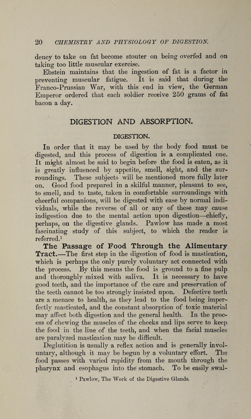 dency to take on fat become stouter on being overfed and on taking too little muscular exercise. Ebstein maintains that the ingestion of fat is a factor in preventing muscular fatigue. It is said that during the Franco-Prussian War, with this end in view, the German Emperor ordered that each soldier receive 250 grams of fat bacon a day. DIGESTION AND ABSORPTION* DIGESTION. In order that it may be used by the body food must be digested, and this process of digestion is a complicated one. It might almost be said to begin before the food is eaten, as it is greatly influenced by appetite, smell, sight, and the sur¬ roundings. These subjects will be mentioned more fully later on. Good food prepared in a skilful manner, pleasant to see, to smell, and to taste, taken in comfortable surroundings with cheerful companions, will be digested with ease by normal indi¬ viduals, while the reverse of all or any of these may cause indigestion due to the mental action upon digestion—chiefly, perhaps, on the digestive glands. Pawlow has made a most fascinating study of this subject, to which the reader is referred.1 The Passage of Food Through the Alimentary Tract.—The first step in the digestion of food is mastication, which is perhaps the only purely voluntary act connected with the process. By this means the food is ground to a fine pulp and thoroughly mixed with saliva. It is necessary to have good teeth, and the importance of the care and preservation of the teeth cannot be too strongly insisted upon. Defective teeth are a menace to health, as they lead to the food being imper¬ fectly masticated, and the constant absorption of toxic material may affect both digestion and the general health. In the proc¬ ess of chewing the muscles of the cheeks and lips serve to keep the food in the line of the teeth, and when the facial muscles are paralyzed mastication may be difficult. Deglutition is usually a reflex action and is generally invol¬ untary, although it may be begun by a voluntary effort. The food passes with varied rapidity from the mouth through the pharynx and esophagus into the stomach. To be easily swal- 1 Pawlow, The Work of the Digestive Glands.