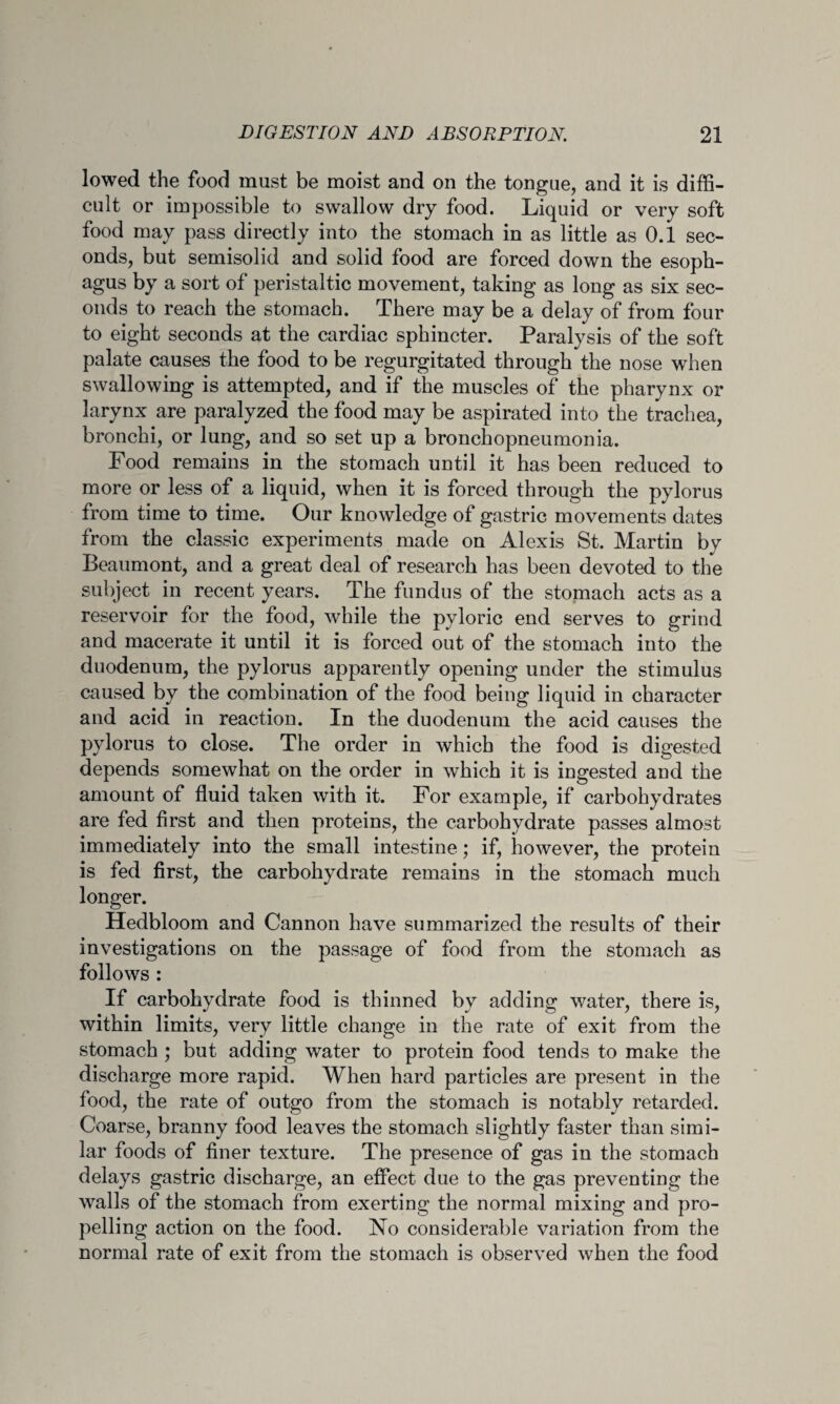lowed the food must be moist and on the tongue, and it is diffi¬ cult or impossible to swallow dry food. Liquid or very soft food may pass directly into the stomach in as little as 0.1 sec¬ onds, but semisolid and solid food are forced down the esoph¬ agus by a sort of peristaltic movement, taking as long as six sec¬ onds to reach the stomach. There may be a delay of from four to eight seconds at the cardiac sphincter. Paralysis of the soft palate causes the food to be regurgitated through the nose when swallowing is attempted, and if the muscles of the pharynx or larynx are paralyzed the food may be aspirated into the trachea, bronchi, or lung, and so set up a bronchopneumonia. Food remains in the stomach until it has been reduced to more or less of a liquid, when it is forced through the pylorus from time to time. Our knowledge of gastric movements dates from the classic experiments made on Alexis St. Martin by Beaumont, and a great deal of research has been devoted to the subject in recent years. The fundus of the stomach acts as a reservoir for the food, while the pyloric end serves to grind and macerate it until it is forced out of the stomach into the duodenum, the pylorus apparently opening under the stimulus caused by the combination of the food being liquid in character and acid in reaction. In the duodenum the acid causes the pylorus to close. The order in which the food is digested depends somewhat on the order in which it is ingested and the amount of fluid taken with it. For example, if carbohydrates are fed first and then proteins, the carbohydrate passes almost immediately into the small intestine; if, however, the protein is fed first, the carbohydrate remains in the stomach much longer. Hedbloom and Cannon have summarized the results of their investigations on the passage of food from the stomach as follows : If carbohydrate food is thinned by adding water, there is, within limits, very little change in the rate of exit from the stomach ; but adding water to protein food tends to make the discharge more rapid. When hard particles are present in the food, the rate of outgo from the stomach is notably retarded. Coarse, branny food leaves the stomach slightly faster than simi¬ lar foods of finer texture. The presence of gas in the stomach delays gastric discharge, an effect due to the gas preventing the walls of the stomach from exerting the normal mixing and pro¬ pelling action on the food. No considerable variation from the normal rate of exit from the stomach is observed when the food