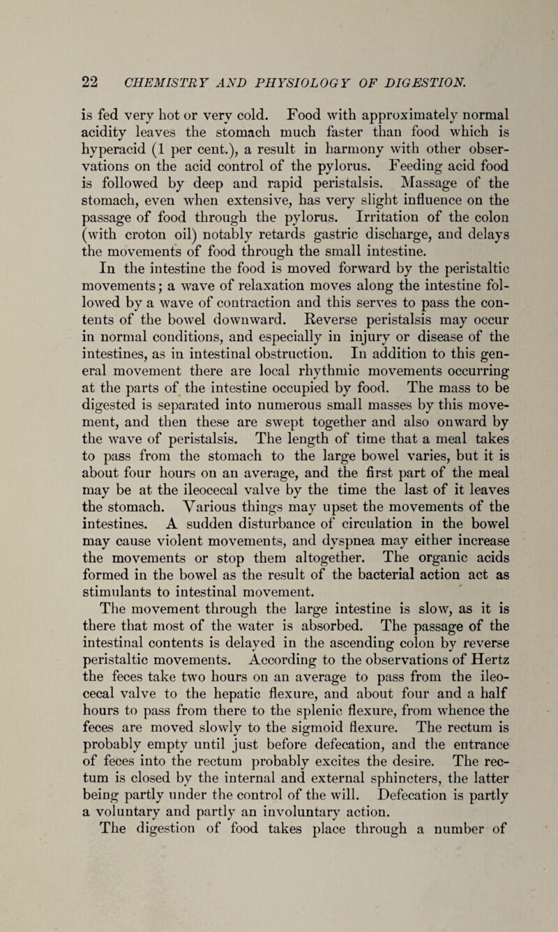 is fed very hot or very cold. Food with approximately normal acidity leaves the stomach much faster than food which is hyperacid (1 per cent.), a result in harmony with other obser¬ vations on the acid control of the pylorus. Feeding acid food is followed by deep and rapid peristalsis. Massage of the stomach, even when extensive, has very slight influence on the passage of food through the pylorus. Irritation of the colon (with croton oil) notably retards gastric discharge, and delays the movements of food through the small intestine. In the intestine the food is moved forward by the peristaltic movements; a wave of relaxation moves along the intestine fol¬ lowed by a wave of contraction and this serves to pass the con¬ tents of the bowel downward. Reverse peristalsis may occur in normal conditions, and especially in injury or disease of the intestines, as in intestinal obstruction. In addition to this gen¬ eral movement there are local rhythmic movements occurring at the parts of the intestine occupied by food. The mass to be digested is separated into numerous small masses by this move¬ ment, and then these are swept together and also onward by the wave of peristalsis. The length of time that a meal takes to pass from the stomach to the large bowel varies, but it is about four hours on an average, and the first part of the meal may be at the ileocecal valve by the time the last of it leaves the stomach. Various things may upset the movements of the intestines. A sudden disturbance of circulation in the bowel may cause violent movements, and dyspnea may either increase the movements or stop them altogether. The organic acids formed in the bowel as the result of the bacterial action act as stimulants to intestinal movement. The movement through the large intestine is slow, as it is there that most of the water is absorbed. The passage of the intestinal contents is delayed in the ascending colon by reverse peristaltic movements. According to the observations of Hertz the feces take two hours on an average to pass from the ileo¬ cecal valve to the hepatic flexure, and about four and a half hours to pass from there to the splenic flexure, from whence the feces are moved slowly to the sigmoid flexure. The rectum is probably empty until just before defecation, and the entrance of feces into the rectum probably excites the desire. The rec¬ tum is closed by the internal and external sphincters, the latter being partly under the control of the will. Defecation is partly a voluntary and partly an involuntary action. The digestion of food takes place through a number of