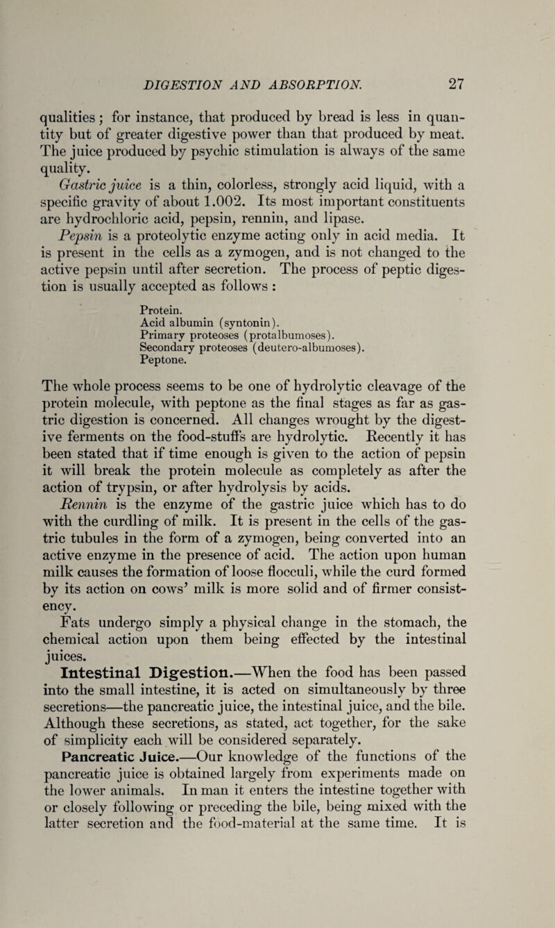 qualities; for instance, that produced by bread is less in quan¬ tity but of greater digestive power than that produced by meat. The juice produced by psychic stimulation is always of the same quality. Gastric juice is a thin, colorless, strongly acid liquid, with a specific gravity of about 1.002. Its most important constituents are hydrochloric acid, pepsin, rennin, and lipase. Pepsin is a proteolytic enzyme acting only in acid media. It is present in the cells as a zymogen, and is not changed to the active pepsin until after secretion. The process of peptic diges¬ tion is usually accepted as follows : Protein. Acid albumin (syntonin). Primary proteoses (protalbumoses). Secondary proteoses (deutero-albumoses). Peptone. The whole process seems to be one of hydrolytic cleavage of the protein molecule, with peptone as the final stages as far as gas¬ tric digestion is concerned. All changes wrought by the digest¬ ive ferments on the food-stuffs are hydrolytic. Recently it has been stated that if time enough is given to the action of pepsin it will break the protein molecule as completely as after the action of trypsin, or after hydrolysis by acids. Rennin is the enzyme of the gastric juice which has to do with the curdling of milk. It is present in the cells of the gas¬ tric tubules in the form of a zymogen, being converted into an active enzyme in the presence of acid. The action upon human milk causes the formation of loose flocculi, while the curd formed by its action on cows’ milk is more solid and of firmer consist¬ ency. Fats undergo simply a physical change in the stomach, the chemical action upon them being effected by the intestinal juices. Intestinal Digestion.—When the food has been passed into the small intestine, it is acted on simultaneously by three secretions—the pancreatic juice, the intestinal juice, and the bile. Although these secretions, as stated, act together, for the sake of simplicity each will be considered separately. Pancreatic Juice.—Our knowledge of the functions of the pancreatic juice is obtained largely from experiments made on the lower animals. In man it enters the intestine together with or closely following or preceding the bile, being mixed with the latter secretion and the food-material at the same time. It is