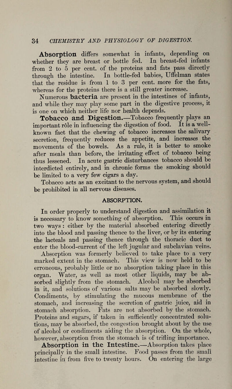 Absorption differs somewhat in infants, depending on whether they are breast or bottle fed. In breast-fed infants from 2 to 5 per cent, of the proteins and fats pass directly through the intestine. In bottle-fed babies, Uffelman states that the residue is from 1 to 3 per cent, more for the fats, whereas for the proteins there is a still greater increase. Numerous bacteria are present in the intestines of infants, and while they may play some part in the digestive process, it is one on which neither life nor health depends. Tobacco and Digestion.—Tobacco frequently plays an important role in influencing the digestion of food. It is a well- known fact that the chewing of tobacco increases the salivary secretion, frequently reduces the appetite, and increases the movements of the bowels. As a rule, it is better to smoke after meals than before, the irritating effect of tobacco being thus lessened. In acute gastric disturbances tobacco should be interdicted entirely, and in chronic forms the smoking should be limited to a very few cigars a day. Tobacco acts as an excitant to the nervous system, and should be prohibited in all nervous diseases. ABSORPTION. In order properly to understand digestion and assimilation it is necessary to know something of absorption. This occurs in two ways : either by the material absorbed entering directly into the blood and passing thence to the liver, or by its entering the lacteals and passing thence through the thoracic duct to enter the blood-current of the left jugular and subclavian veins. Absorption was formerly believed to take place to a very marked extent in the stomach. This view is now held to be erroneous, probably little or no absorption taking place in this organ. Water, as well as most other liquids, may be ab¬ sorbed slightly from the stomach. Alcohol may be absorbed in it, and solutions of various salts may be absorbed slowly. Condiments, by stimulating the mucous membrane of the stomach, and increasing the secretion of gastric juice, aid in stomach absorption. Fats are not absorbed by the stomach. Proteins and sugars, if taken in sufficiently concentrated solu¬ tions, may be absorbed, the congestion brought about by the use of alcohol or condiments aiding the absorption. On the whole, however, absorption from the stomach is of trifling importance. Absorption in the Intestine.—Absorption takes place principally in the small intestine. Food passes from the small intestine in from five to twenty hours. On entering the large