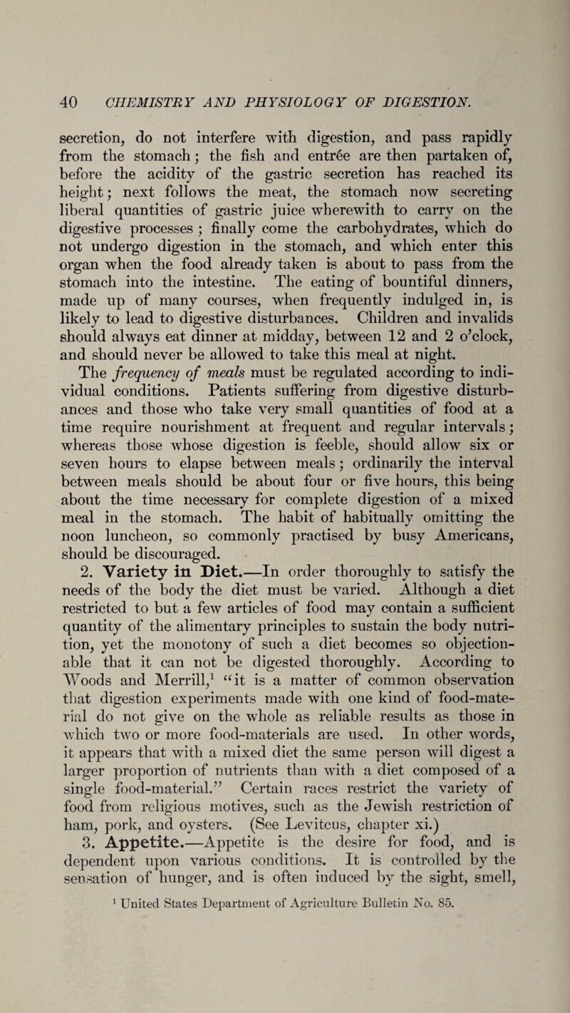 secretion, do not interfere with digestion, and pass rapidly from the stomach; the fish and entree are then partaken of, before the acidity of the gastric secretion has reached its height; next follows the meat, the stomach now secreting liberal quantities of gastric juice wherewith to carry on the digestive processes ; finally come the carbohydrates, which do not undergo digestion in the stomach, and which enter this organ when the food already taken is about to pass from the stomach into the intestine. The eating of bountiful dinners, made up of many courses, when frequently indulged in, is likely to lead to digestive disturbances. Children and invalids should always eat dinner at midday, between 12 and 2 o’clock, and should never be allowed to take this meal at night. The frequency of meals must be regulated according to indi¬ vidual conditions. Patients suffering from digestive disturb¬ ances and those who take very small quantities of food at a time require nourishment at frequent and regular intervals; whereas those whose digestion is feeble, should allow six or seven hours to elapse between meals; ordinarily the interval between meals should be about four or five hours, this being about the time necessary for complete digestion of a mixed meal in the stomach. The habit of habitually omitting the noon luncheon, so commonly practised by busy Americans, should be discouraged. 2. Variety in Diet.—In order thoroughly to satisfy the needs of the body the diet must be varied. Although a diet restricted to but a few articles of food may contain a sufficient quantity of the alimentary principles to sustain the body nutri¬ tion, yet the monotony of such a diet becomes so objection¬ able that it can not be digested thoroughly. According to Woods and Merrill,1 “it is a matter of common observation that digestion experiments made with one kind of food-mate¬ rial do not give on the whole as reliable results as those in which two or more food-materials are used. In other words, it appears that with a mixed diet the same person will digest a larger proportion of nutrients than with a diet composed of a single food-material.” Certain races restrict the variety of food from religious motives, such as the Jewish restriction of ham, pork, and oysters. (See Levitcus, chapter xi.) 3. Appetite.—Appetite is the desire for food, and is dependent upon various conditions. It is controlled by the sensation of hunger, and is often induced by the sight, smell, 1 United States Department of Agriculture Bulletin No. 85.