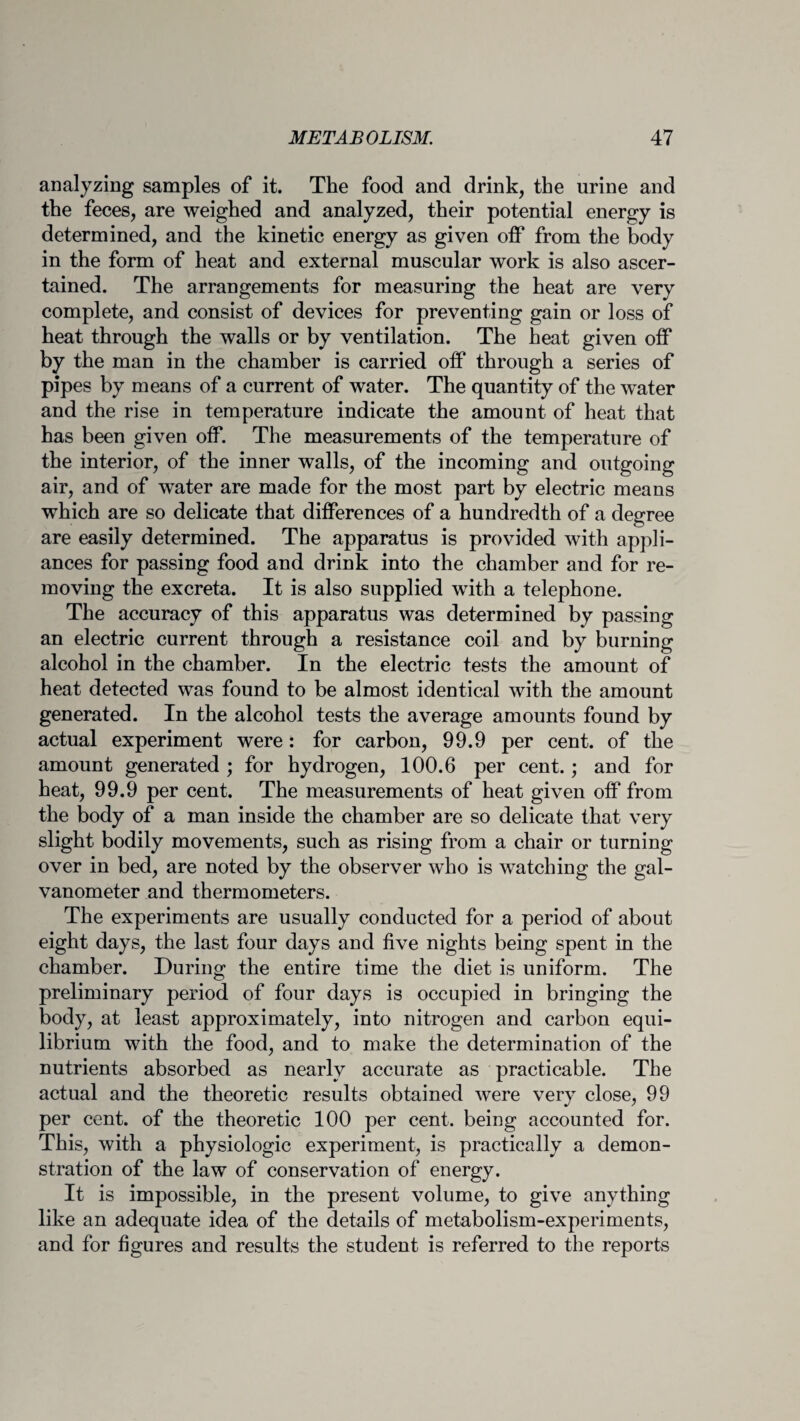 analyzing samples of it. The food and drink, the urine and the feces, are weighed and analyzed, their potential energy is determined, and the kinetic energy as given off from the body in the form of heat and external muscular work is also ascer¬ tained. The arrangements for measuring the heat are very complete, and consist of devices for preventing gain or loss of heat through the walls or by ventilation. The heat given off by the man in the chamber is carried off through a series of pipes by means of a current of water. The quantity of the water and the rise in temperature indicate the amount of heat that has been given off. The measurements of the temperature of the interior, of the inner walls, of the incoming and outgoing air, and of water are made for the most part by electric means which are so delicate that differences of a hundredth of a degree are easily determined. The apparatus is provided with appli¬ ances for passing food and drink into the chamber and for re¬ moving the excreta. It is also supplied with a telephone. The accuracy of this apparatus was determined by passing an electric current through a resistance coil and by burning alcohol in the chamber. In the electric tests the amount of heat detected was found to be almost identical with the amount generated. In the alcohol tests the average amounts found by actual experiment were: for carbon, 99.9 per cent, of the amount generated ; for hydrogen, 100.6 per cent.; and for heat, 99.9 per cent. The measurements of heat given off from the body of a man inside the chamber are so delicate that very slight bodily movements, such as rising from a chair or turning over in bed, are noted by the observer who is watching the gal¬ vanometer and thermometers. The experiments are usually conducted for a period of about eight days, the last four days and five nights being spent in the chamber. During the entire time the diet is uniform. The preliminary period of four days is occupied in bringing the body, at least approximately, into nitrogen and carbon equi¬ librium with the food, and to make the determination of the nutrients absorbed as nearly accurate as practicable. The actual and the theoretic results obtained were very close, 99 per cent, of the theoretic 100 per cent, being accounted for. This, with a physiologic experiment, is practically a demon¬ stration of the law of conservation of energy. It is impossible, in the present volume, to give anything like an adequate idea of the details of metabolism-experiments, and for figures and results the student is referred to the reports