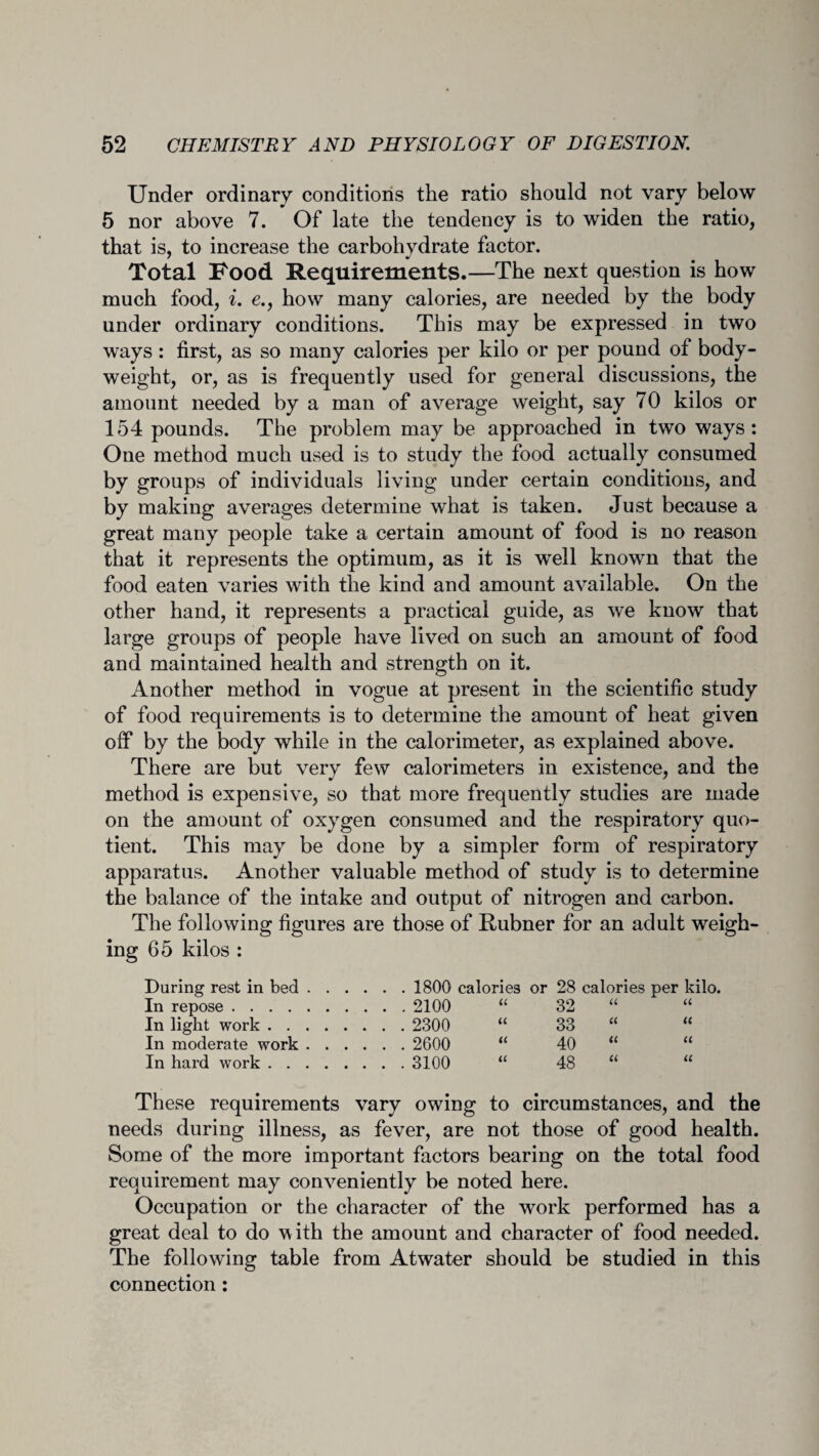 Under ordinary conditions the ratio should not vary below 5 nor above 7. Of late the tendency is to widen the ratio, that is, to increase the carbohydrate factor. Total Food Requirements.—The next question is how much food, i. e., how many calories, are needed by the body under ordinary conditions. This may be expressed in two ways: first, as so many calories per kilo or per pound of body- weight, or, as is frequently used for general discussions, the amount needed by a man of average weight, say 70 kilos or 154 pounds. The problem may be approached in two ways : One method much used is to study the food actually consumed by groups of individuals living under certain conditions, and by making averages determine what is taken. Just because a great many people take a certain amount of food is no reason that it represents the optimum, as it is well known that the food eaten varies with the kind and amount available. On the other hand, it represents a practical guide, as we know that large groups of people have lived on such an amount of food and maintained health and strength on it. Another method in vogue at present in the scientific study of food requirements is to determine the amount of heat given off by the body while in the calorimeter, as explained above. There are but very few calorimeters in existence, and the method is expensive, so that more frequently studies are made on the amount of oxygen consumed and the respiratory quo¬ tient. This may be done by a simpler form of respiratory apparatus. Another valuable method of study is to determine the balance of the intake and output of nitrogen and carbon. The following figures are those of Rubner for an adult weigh¬ ing 65 kilos : During rest in bed. 1800 calories or 28 calories per kilo. In repose.2100 “ 32 “ “ In light work. 2300 “ 33 “ “ In moderate work. 2600 “ 40 “ “ In hard work.3100 “ 48 “ “ These requirements vary owing to circumstances, and the needs during illness, as fever, are not those of good health. Some of the more important factors bearing on the total food requirement may conveniently be noted here. Occupation or the character of the work performed has a great deal to do with the amount and character of food needed. The following table from Atwater should be studied in this connection: