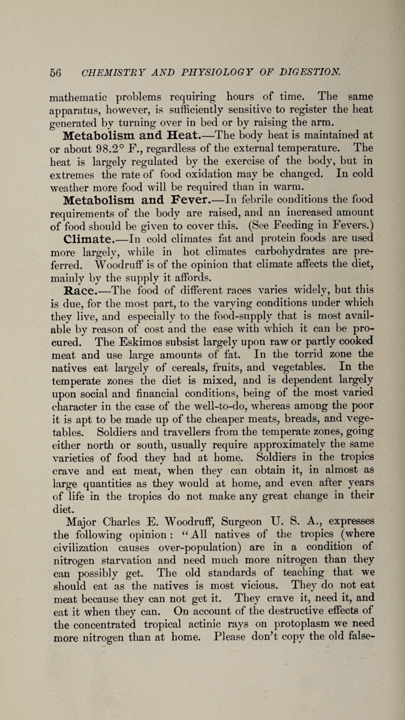 mathematic problems requiring hours of time. The same apparatus, however, is sufficiently sensitive to register the heat generated by turning over in bed or by raising the arm. Metabolism and Heat.—The body heat is maintained at or about 98.2° F., regardless of the external temperature. The heat is largely regulated by the exercise of the body, but in extremes the rate of food oxidation may be changed. In cold weather more food will be required than in warm. Metabolism and Fever.—In febrile conditions the food requirements of the body are raised, and an increased amount of food should be given to cover this. (See Feeding in Fevers.) Climate.—In cold climates fat and protein foods are used more largely, while in hot climates carbohydrates are pre¬ ferred. Woodruff is of the opinion that climate affects the diet, mainly by the supply it affords. Race.—The food of different races varies widely, but this is due, for the most part, to the varying conditions under which they live, and especially to the food-supply that is most avail¬ able by reason of cost and the ease with which it can be pro¬ cured. The Eskimos subsist largely upon raw or partly cooked meat and use large amounts of fat. In the torrid zone the natives eat largely of cereals, fruits, and vegetables. In the temperate zones the diet is mixed, and is dependent largely upon social and financial conditions, being of the most varied character in the case of the well-to-do, whereas among the poor it is apt to be made up of the cheaper meats, breads, and vege¬ tables. Soldiers and travellers from the temperate zones, going either north or south, usually require approximately the same varieties of food they had at home. Soldiers in the tropics crave and eat meat, when they can obtain it, in almost as large quantities as they would at home, and even after years of life in the tropics do not make any great change in their diet. Major Charles E. Woodruff, Surgeon U. S. A., expresses the following opinion: “All natives of the tropics (where civilization causes over-population) are in a condition of nitrogen starvation and need much more nitrogen than they can possibly get. The old standards of teaching that we should eat as the natives is most vicious. They do not eat meat because they can not get it. They crave it, need it, and eat it when they can. On account of the destructive effects of the concentrated tropical actinic rays on protoplasm we need more nitrogen than at home. Please don’t copy the old false-