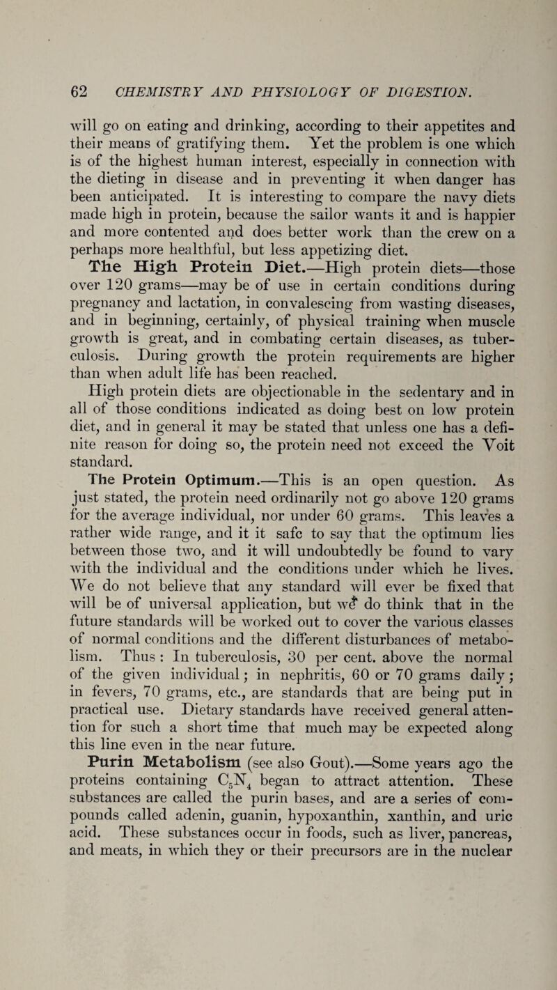 will go on eating and drinking, according to their appetites and their means of gratifying them. Yet the problem is one which is of the highest human interest, especially in connection with the dieting in disease and in preventing it when danger has been anticipated. It is interesting to compare the navy diets made high in protein, because the sailor wants it and is happier and more contented and does better work than the crew on a perhaps more healthful, but less appetizing diet. The High Protein Diet.—High protein diets—those over 120 grams—may be of use in certain conditions during pregnancy and lactation, in convalescing from wasting diseases, and in beginning, certainly, of physical training when muscle growth is great, and in combating certain diseases, as tuber¬ culosis. During growth the protein requirements are higher than when adult life has been reached. High protein diets are objectionable in the sedentary and in all of those conditions indicated as doing best on low protein diet, and in general it may be stated that unless one has a defi¬ nite reason for doing so, the protein need not exceed the Voit standard. The Protein Optimum.—This is an open question. As just stated, the protein need ordinarily not go above 120 grams for the average individual, nor under 60 grams. This leaves a rather wide range, and it it safe to say that the optimum lies between those two, and it will undoubtedly be found to vary with the individual and the conditions under which he lives. We do not believe that any standard will ever be fixed that will be of universal application, but w<? do think that in the future standards will be worked out to cover the various classes of normal conditions and the different disturbances of metabo¬ lism. Thus : In tuberculosis, 30 per cent, above the normal of the given individual; in nephritis, 60 or 70 grams daily ; in fevers, 70 grams, etc., are standards that are being put in practical use. Dietary standards have received general atten¬ tion for such a short time that much may be expected along this line even in the near future. Purin Metabolism (see also Gout).—Some years ago the proteins containing C5N4 began to attract attention. These substances are called the purin bases, and are a series of com¬ pounds called adenin, guanin, hypoxanthin, xanthin, and uric acid. These substances occur in foods, such as liver, pancreas, and meats, in which they or their precursors are in the nuclear