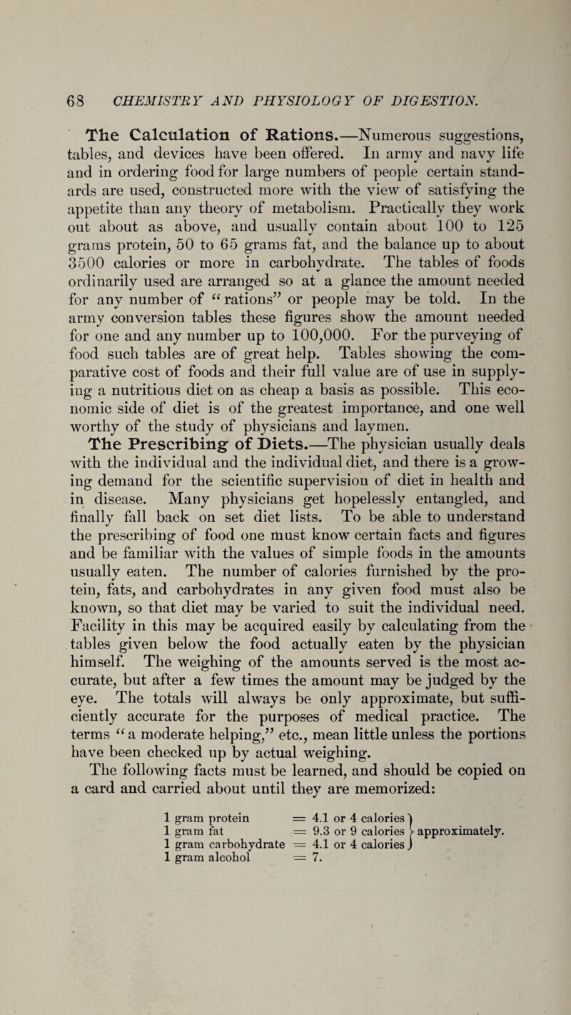 The Calculation of Rations.—Numerous suggestions, tables, and devices have been offered. In army and navy life and in ordering food for large numbers of people certain stand¬ ards are used, constructed more with the view of satisfying the appetite than any theory of metabolism. Practically they work out about as above, and usually contain about 100 to 125 grams protein, 50 to 65 grams fat, and the balance up to about 3500 calories or more in carbohydrate. The tables of foods ordinarily used are arranged so at a glance the amount needed for any number of “ rations” or people may be told. In the army conversion tables these figures show the amount needed for one and any number up to 100,000. For the purveying of food such tables are of great help. Tables showing the com¬ parative cost of foods and their full value are of use in supply¬ ing a nutritious diet on as cheap a basis as possible. This eco¬ nomic side of diet is of the greatest importance, and one well worthy of the study of physicians and laymen. The Prescribing of Diets.—The physician usually deals with the individual and the individual diet, and there is a grow¬ ing demand for the scientific supervision of diet in health and in disease. Many physicians get hopelessly entangled, and finally fall back on set diet lists. To be able to understand the prescribing of food one must know certain facts and figures and be familiar with the values of simple foods in the amounts usually eaten. The number of calories furnished by the pro¬ tein, fats, and carbohydrates in any given food must also be known, so that diet may be varied to suit the individual need. Facility in this may be acquired easily by calculating from the tables given below the food actually eaten by the physician himself. The weighing of the amounts served is the most ac¬ curate, but after a few times the amount may be judged by the eye. The totals will always be only approximate, but suffi¬ ciently accurate for the purposes of medical practice. The terms “ a moderate helping,” etc., mean little unless the portions have been checked up by actual weighing. The following facts must be learned, and should be copied on a card and carried about until they are memorized: 1 gram protein = 4.1 or 4 calories! 1 gram fat = 9.3 or 9 calories > approximately. 1 gram carbohydrate — 4.1 or 4 calories J 1 gram alcohol = 7.