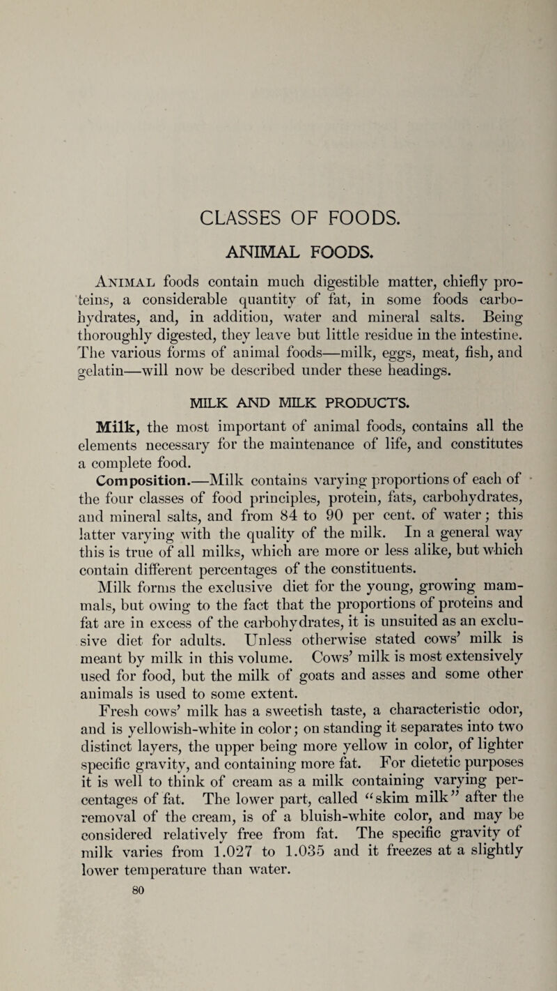 CLASSES OF FOODS. ANIMAL FOODS. Animal foods contain much digestible matter, chiefly pro¬ teins, a considerable quantity of fat, in some foods carbo¬ hydrates, and, in addition, water and mineral salts. Being thoroughly digested, they leave but little residue in the intestine. The various forms of animal foods—milk, eggs, meat, fish, and gelatin—will now be described under these headings. MILK AND MILK PRODUCTS. Milk, the most important of animal foods, contains all the elements necessary for the maintenance of life, and constitutes a complete food. Composition.—Milk contains varying proportions of each of the four classes of food principles, protein, fats, carbohydrates, and mineral salts, and from 84 to 90 per cent, of water; this latter varying with the quality of the milk. In a general way this is true of all milks, which are more or less alike, but which contain different percentages of the constituents. Milk forms the exclusive diet for the young, growing mam¬ mals, but owing to the fact that the proportions of proteins and fat are in excess of the carbohydrates, it is unsuited as an exclu¬ sive diet for adults. Unless otherwise stated cows* milk is meant by milk in this volume. Cows’ milk is most extensively used for food, but the milk of goats and asses and some other animals is used to some extent. Fresh cows’ milk has a sweetish taste, a characteristic odor, and is yellowish-white in color; on standing it separates into two distinct layers, the upper being more yellow in color, of lighter specific gravity, and containing more fat. For dietetic purposes it is well to think of cream as a milk containing varying per¬ centages of fat. The lower part, called askim milk” after the removal of the cream, is of a bluish-white color, and may be considered relatively free from fat. The specific gravity of milk varies from 1.027 to 1.035 and it freezes at a slightly lower temperature than water.