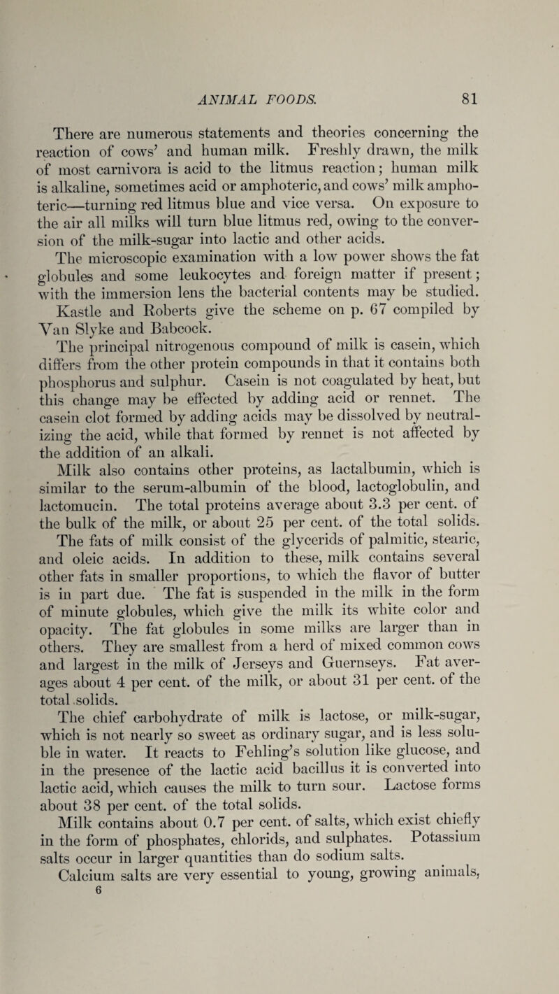 There are numerous statements and theories concerning the reaction of cows’ and human milk. Freshly drawn, the milk of most carnivora is acid to the litmus reaction; human milk is alkaline, sometimes acid or amphoteric, and cows’ milk ampho¬ teric—turning red litmus blue and vice versa. On exposure to the air all milks will turn blue litmus red, owing to the conver¬ sion of the milk-sugar into lactic and other acids. The microscopic examination with a low power shows the fat globules and some leukocytes and foreign matter if present; with the immersion lens the bacterial contents may be studied. Kastle and Roberts give the scheme on p. 67 compiled by Van Slyke and Babcock. The principal nitrogenous compound of milk is casein, which differs from the other protein compounds in that it contains both phosphorus and sulphur. Casein is not coagulated by heat, but this change may be effected by adding acid or rennet. The casein clot formed by adding acids may be dissolved by neutral¬ izing the acid, while that formed by rennet is not affected by the addition of an alkali. Milk also contains other proteins, as lactalbumin, which is similar to the serum-albumin of the blood, lactoglobulin, and lactomucin. The total proteins average about 3.3 per cent, of the bulk of the milk, or about 25 per cent, of the total solids. The fats of milk consist of the glycerids of palmitic, stearic, and oleic acids. In addition to these, milk contains several other fats in smaller proportions, to which the flavor of butter is in part due. The fat is suspended in the milk in the form of minute globules, which give the milk its white color and opacity. The fat globules in some milks are larger than in others. They are smallest from a herd of mixed common cows and largest in the milk of Jerseys and Guernseys. Fat aver¬ ages about 4 per cent, of the milk, or about 31 per cent, of the total .solids. The chief carbohydrate of milk is lactose, or milk-sugar, which is not nearly so sweet as ordinary sugar, and is less solu¬ ble in water. It reacts to Fehling’s solution like glucose, and in the presence of the lactic acid bacillus it is converted into lactic acid, which causes the milk to turn sour. Lactose forms about 38 per cent, of the total solids. Milk contains about 0.7 per cent, of salts, which exist chiefly in the form of phosphates, chlorids, and sulphates. Potassium salts occur in larger quantities than do sodium salts. Calcium salts are very essential to young, growing animals, 6