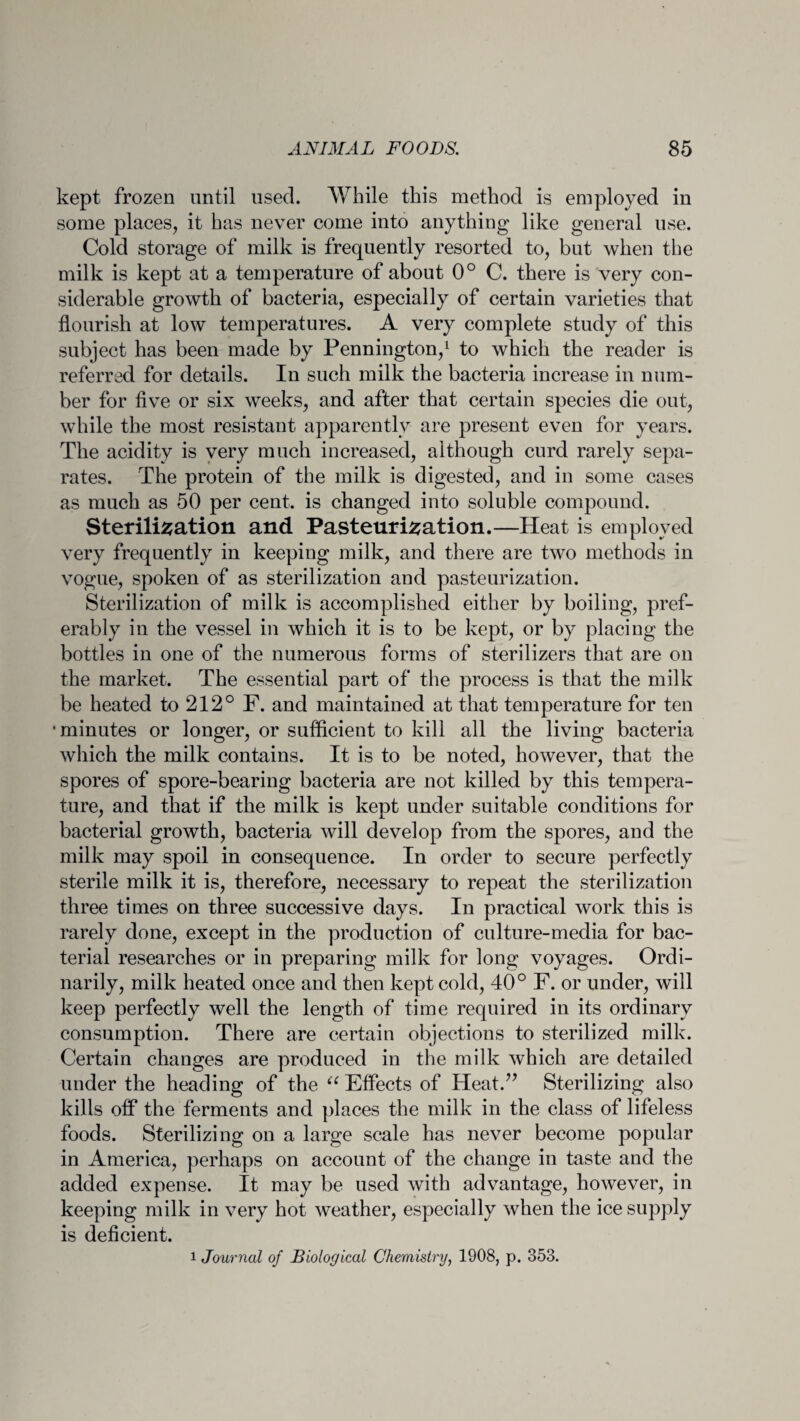kept frozen until used. While this method is employed in some places, it has never come into anything like general use. Cold storage of milk is frequently resorted to, but when the milk is kept at a temperature of about 0° C. there is very con¬ siderable growth of bacteria, especially of certain varieties that flourish at low temperatures. A very complete study of this subject has been made by Pennington,1 to which the reader is referred for details. In such milk the bacteria increase in num¬ ber for five or six weeks, and after that certain species die out, while the most resistant apparently are present even for years. The acidity is very much increased, although curd rarely sepa¬ rates. The protein of the milk is digested, and in some cases as much as 50 per cent, is changed into soluble compound. Sterilisation and Pasteurisation.—Heat is employed very frequently in keeping milk, and there are two methods in vogue, spoken of as sterilization and pasteurization. Sterilization of milk is accomplished either by boiling, pref¬ erably in the vessel in which it is to be kept, or by placing the bottles in one of the numerous forms of sterilizers that are on the market. The essential part of the process is that the milk be heated to 212° F. and maintained at that temperature for ten •minutes or longer, or sufficient to kill all the living bacteria which the milk contains. It is to be noted, however, that the spores of spore-bearing bacteria are not killed by this tempera¬ ture, and that if the milk is kept under suitable conditions for bacterial growth, bacteria will develop from the spores, and the milk may spoil in consequence. In order to secure perfectly sterile milk it is, therefore, necessary to repeat the sterilization three times on three successive days. In practical work this is rarely done, except in the production of culture-media for bac¬ terial researches or in preparing milk for long voyages. Ordi¬ narily, milk heated once and then kept cold, 40° F. or under, will keep perfectly well the length of time required in its ordinary consumption. There are certain objections to sterilized milk. Certain changes are produced in the milk which are detailed under the heading of the “ Effects of Heat.” Sterilizing also kills off the ferments and places the milk in the class of lifeless foods. Sterilizing on a large scale has never become popular in America, perhaps on account of the change in taste and the added expense. It may be used with advantage, however, in keeping milk in very hot weather, especially when the ice supply is deficient. i Journal of Biological Chemistry, 1908, p. 353.