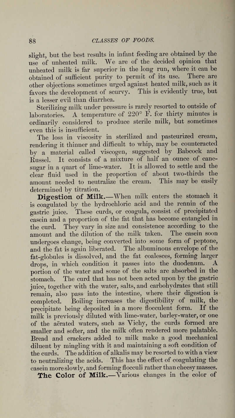slight, but the best results in infant feeding are obtained by the use of unheated milk. We are of the decided opinion that unheated milk is far superior in the long run, where it can be obtained of sufficient purity to permit of its use. There are other objections sometimes urged against heated milk, such as it favors the development of scurvy. This is evidently true, but is a lesser evil than diarrhea. Sterilizing milk under pressure is rarely resorted to outside of laboratories. A temperature of 220° F. for thirty minutes is ordinarily considered to produce sterile milk, but sometimes even this is insufficient. The loss in viscosity in sterilized and pasteurized cream, rendering it thinner and difficult to whip, may be counteracted by a material called viscogen, suggested by Babcock and Russel. It consists of a mixture of half an ounce of cane- sugar in a quart of lime-water. It is allowed to settle and the clear fluid used in the proportion of about two-thirds the amount needed to neutralize the cream. This may be easily determined by titration. Digestion of Milk. —When milk enters the stomach it is coagulated by the hydrochloric acid and the rennin of the gastric juice. These curds, or coagula, consist of precipitated casein and a proportion of the fat that has become entangled in the curd. They vary in size and consistence according to the amount and the dilution of the milk taken. The casein soon undergoes change, being converted into some form of peptone, and the fat is again liberated. The albuminous envelope of the fat-globules is dissolved, and the fat coalesces, forming larger drops, in which condition it passes into the duodenum. A portion of the water and some of the salts are absorbed in the stomach. The curd that has not been acted upon by the gastric juice, together with the water, salts, and carbohydrates that still remain, also pass into the intestine, where their digestion is completed. Boiling increases the digestibility of milk, the precipitate being deposited in a more flocculent form. If the milk is previously diluted with lime-water, barley-water, or one of the aerated waters, such as Vichy, the curds formed are smaller and softer, and the milk often rendered more palatable. Bread and crackers added to milk make a good mechanical diluent by mingling with it and maintaining a soft condition of the curds. The addition of alkalis may be resorted to with a view to neutralizing the acids. This has the effect of coagulating the casein more slowly, and forming flocculi rather than cheesy masses. Xhe Color of Milk.—Various changes in the color of